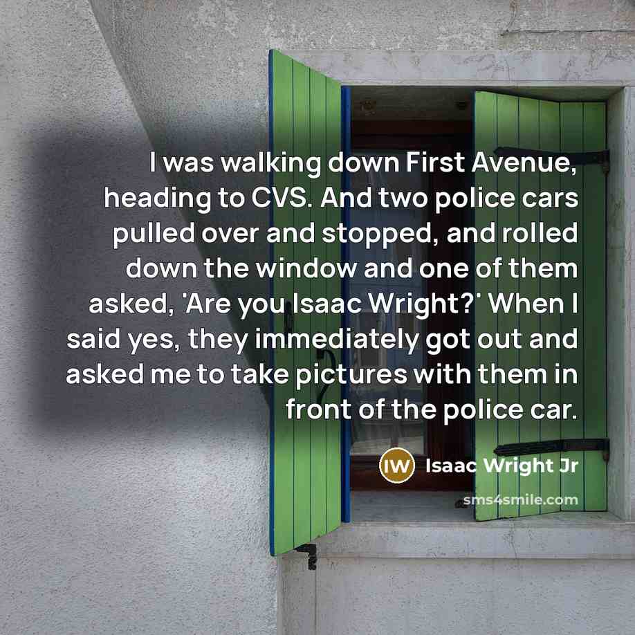 “I was walking down First Avenue, heading to CVS. And two police cars pulled over and stopped, and rolled down the window and one of them asked, 'Are you Isaac Wright?' When I said yes, they immediately got out and asked me to take pictures with them in front of the police car.” quote by Isaac Wright Jr