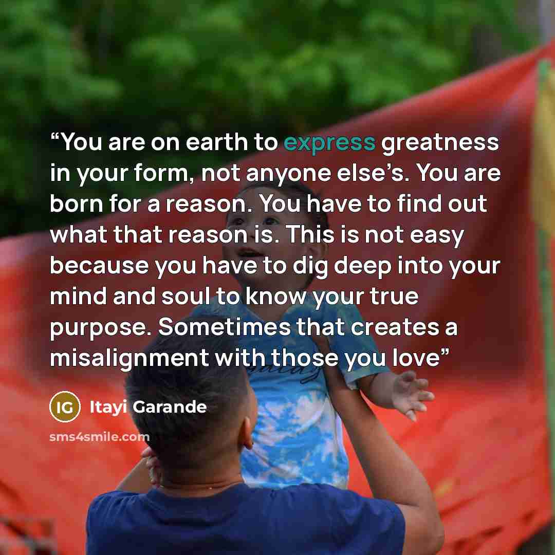 “You are on earth to express greatness in your form, not anyone else’s. You are born for a reason. You have to find out what that reason is. This is not easy because you have to dig deep into your mind and soul to know your true purpose. Sometimes that creates a misalignment with those you love” quote by Itayi Garande