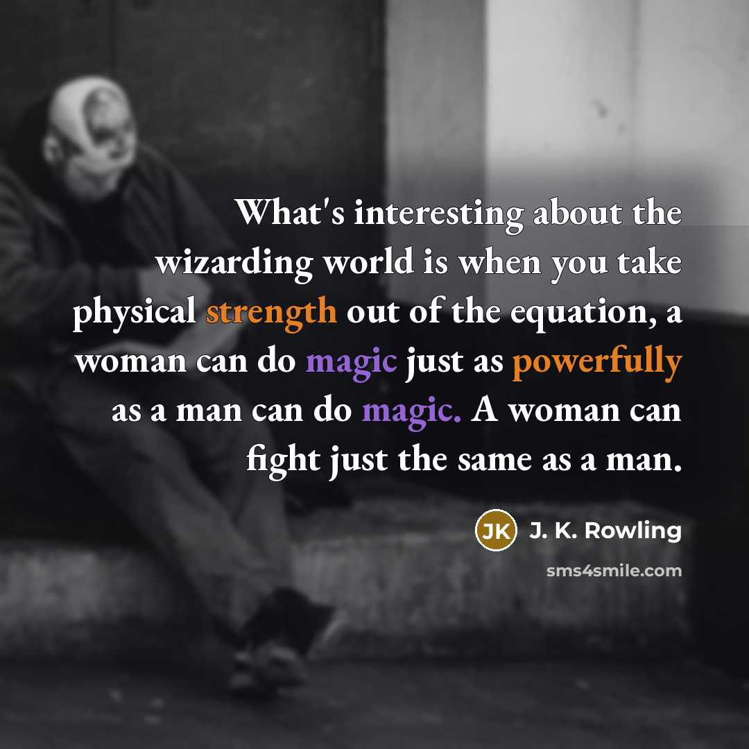 “What's interesting about the wizarding world is when you take physical strength out of the equation, a woman can do magic just as powerfully as a man can do magic. A woman can fight just the same as a man.” quote by J. K. Rowling