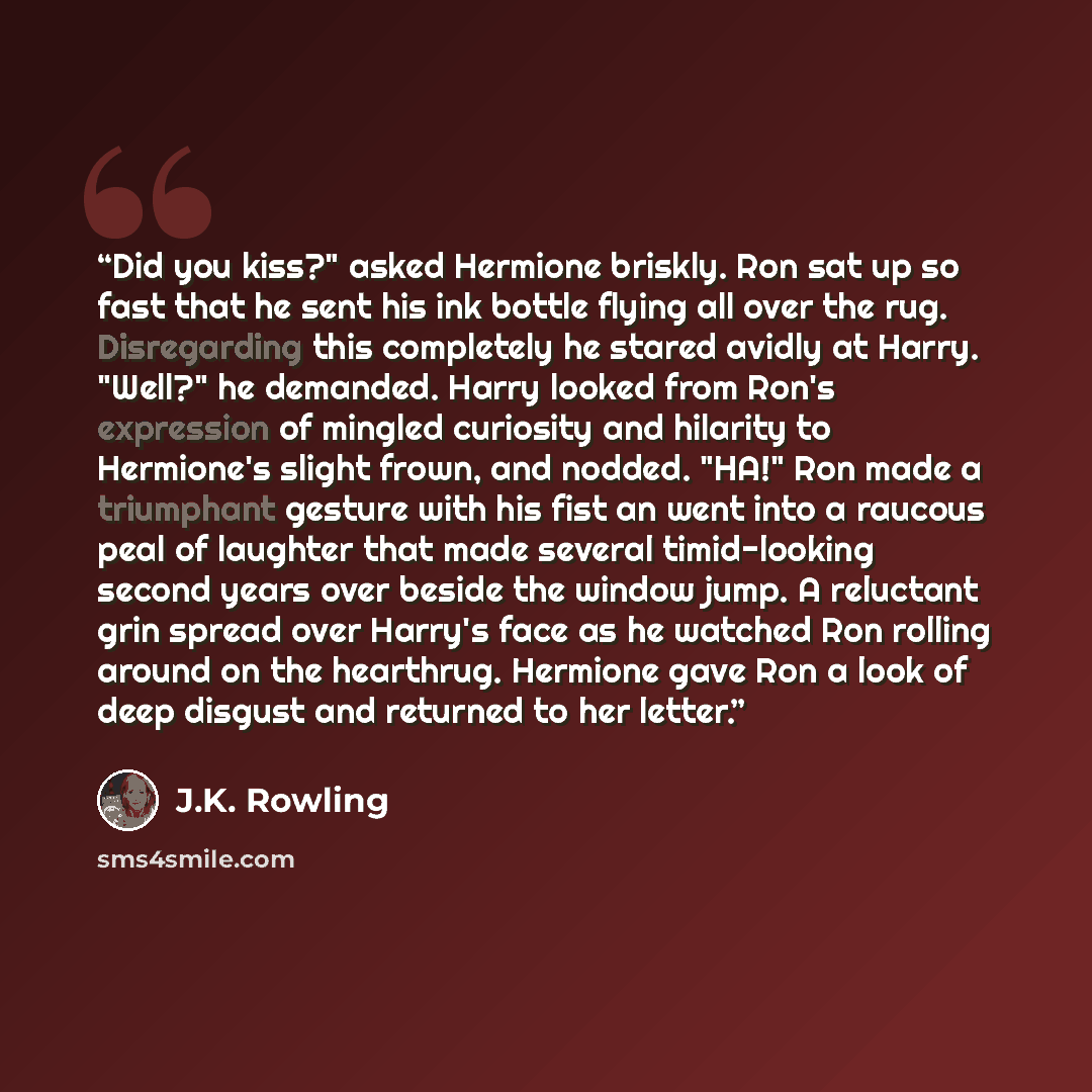 “Did you kiss?" asked Hermione briskly. Ron sat up so fast that he sent his ink bottle flying all over the rug. Disregarding this completely he stared avidly at Harry. "Well?" he demanded. Harry looked from Ron's expression of mingled curiosity and hilarity to Hermione's slight frown, and nodded…” quote by J.K. Rowling