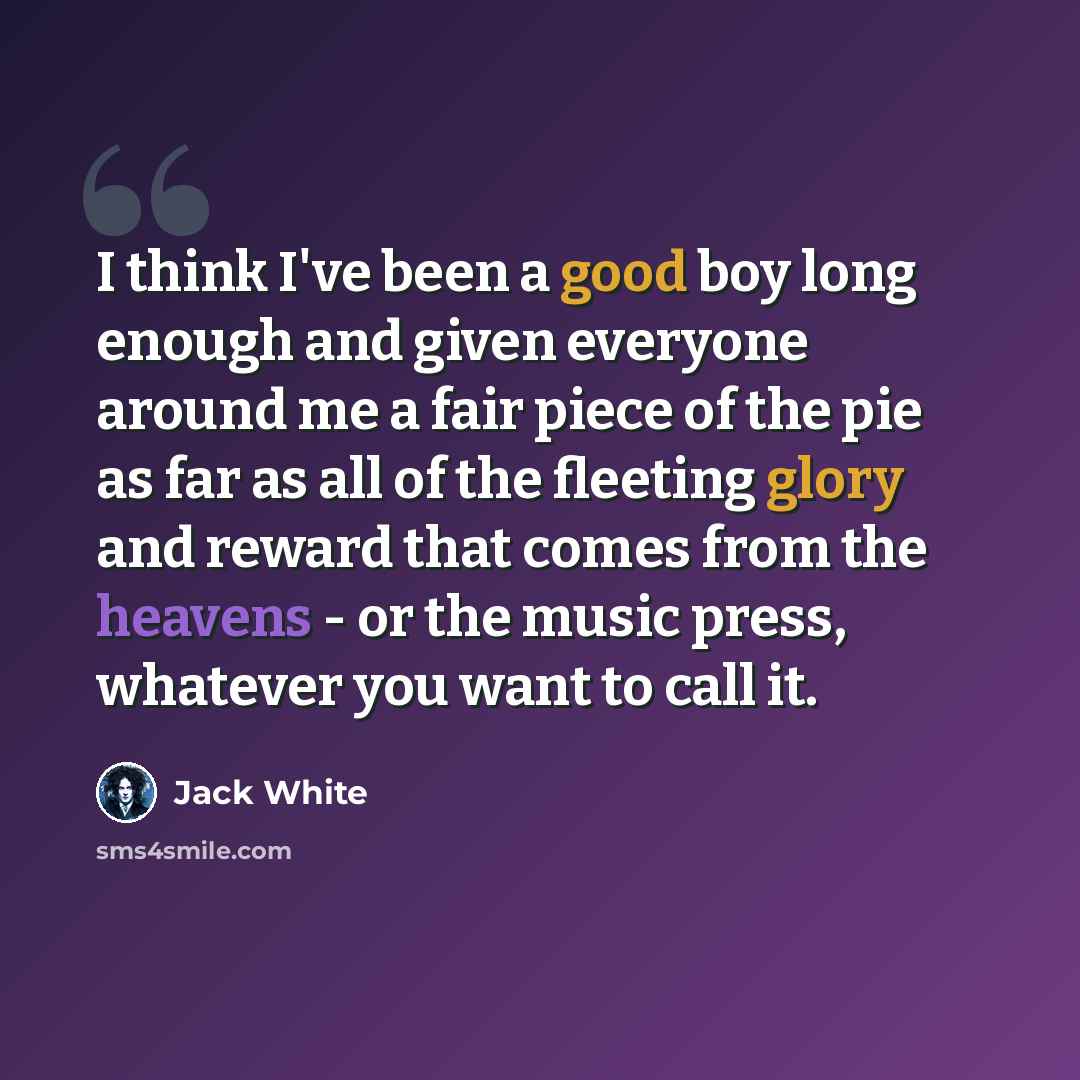 “I think I've been a good boy long enough and given everyone around me a fair piece of the pie as far as all of the fleeting glory and reward that comes from the heavens - or the music press, whatever you want to call it.” quote by Jack White
