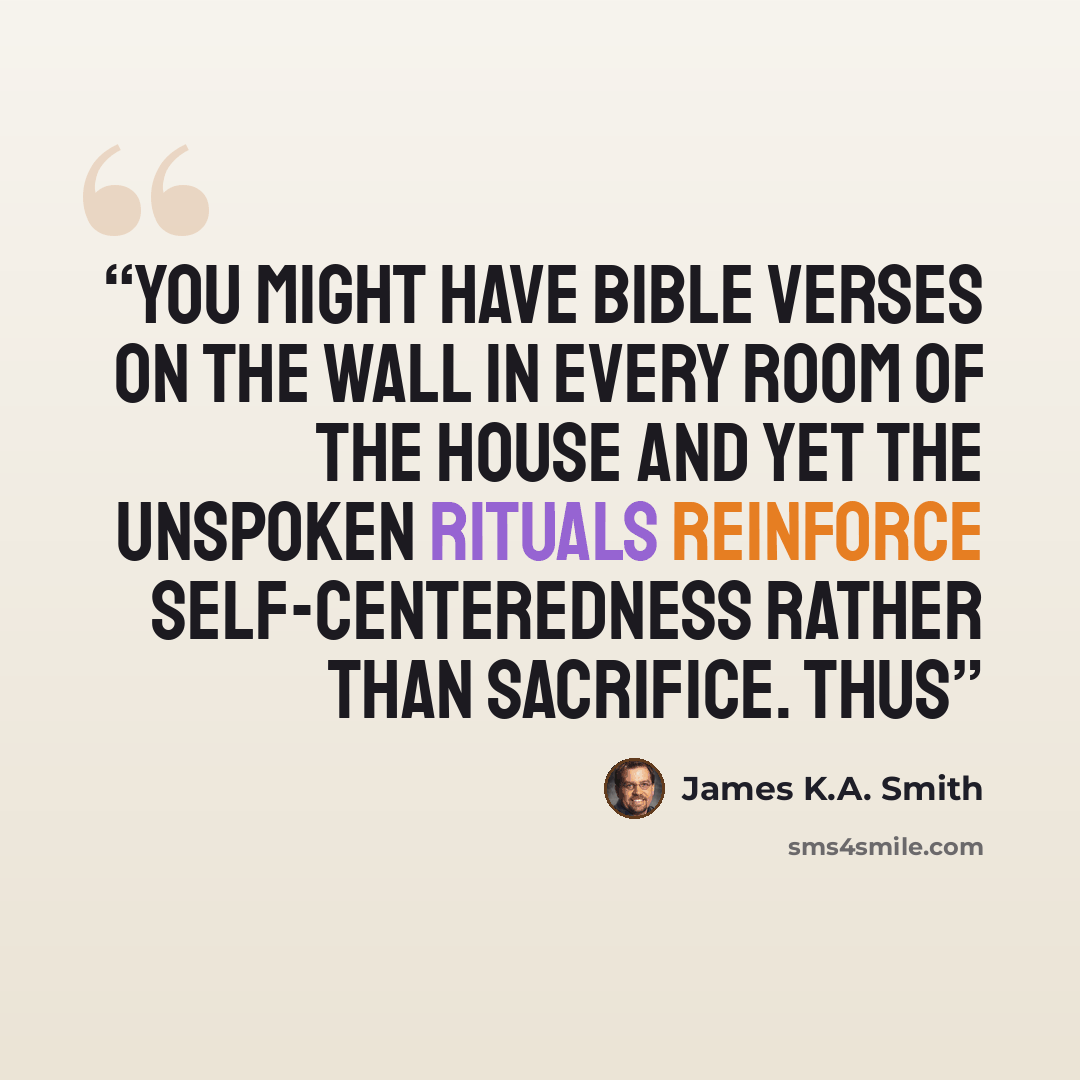 “You might have Bible verses on the wall in every room of the house and yet the unspoken rituals reinforce self-centeredness rather than sacrifice. Thus” quote by James K.A. Smith