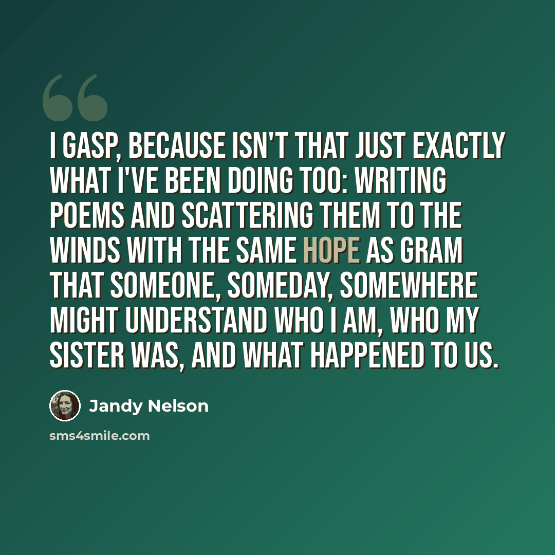 “I gasp, because Isn't that just exactly what I've been doing too: writing poems and scattering them to the winds with the same hope as Gram that someone, someday, somewhere might understand who I am, who my sister was, and what happened to us.” quote by Jandy Nelson