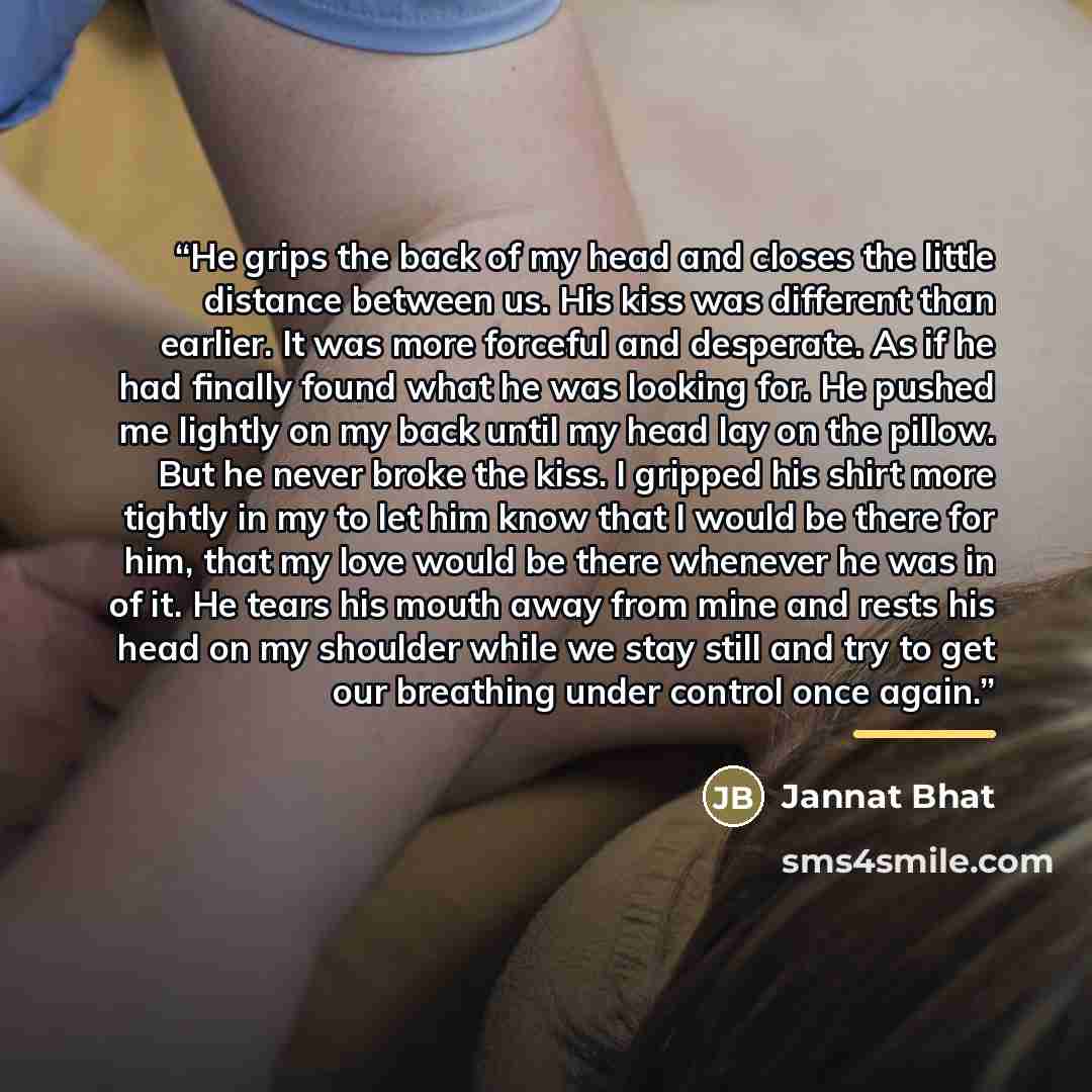 “He grips the back of my head and closes the little distance between us. His kiss was different than earlier. It was more forceful and desperate. As if he had finally found what he was looking for. He pushed me lightly on my back until my head lay on the pillow. But he never broke the kiss. I…” quote by Jannat Bhat