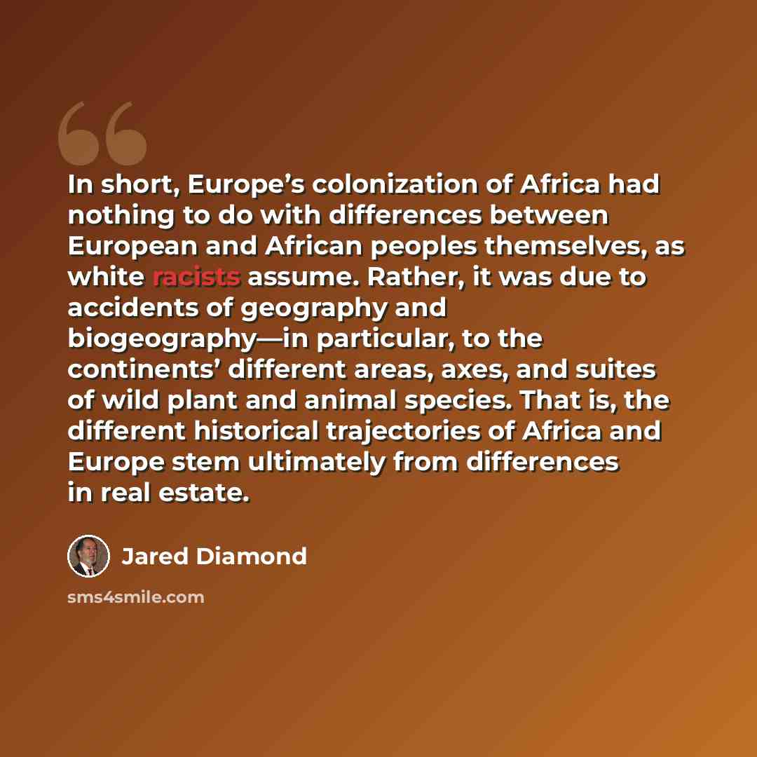 “In short, Europe’s colonization of Africa had nothing to do with differences between European and African peoples themselves, as white racists assume. Rather, it was due to accidents of geography and biogeography—in particular, to the continents’ different areas, axes, and suites of wild plant and…” quote by Jared Diamond