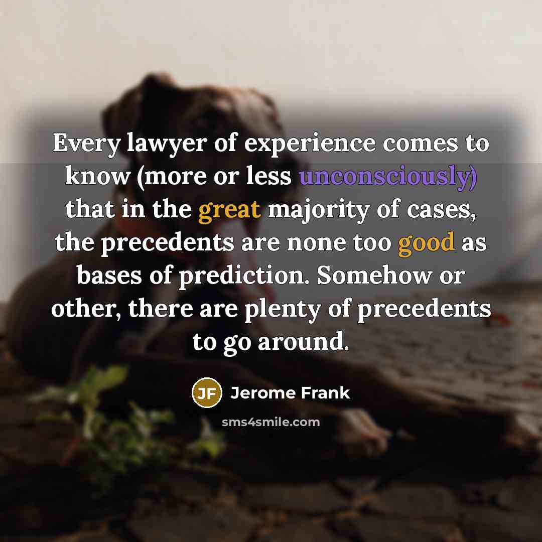 “Every lawyer of experience comes to know (more or less unconsciously) that in the great majority of cases, the precedents are none too good as bases of prediction. Somehow or other, there are plenty of precedents to go around.” quote by Jerome Frank