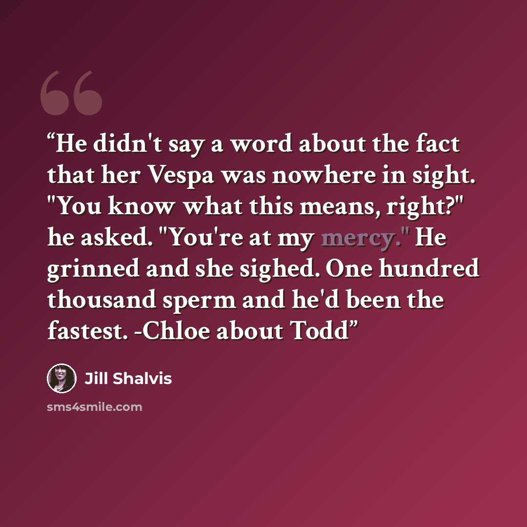 “He didn't say a word about the fact that her Vespa was nowhere in sight. "You know what this means, right?" he asked. "You're at my mercy." He grinned and she sighed. One hundred thousand sperm and he'd been the fastest. -Chloe about Todd” quote by Jill Shalvis