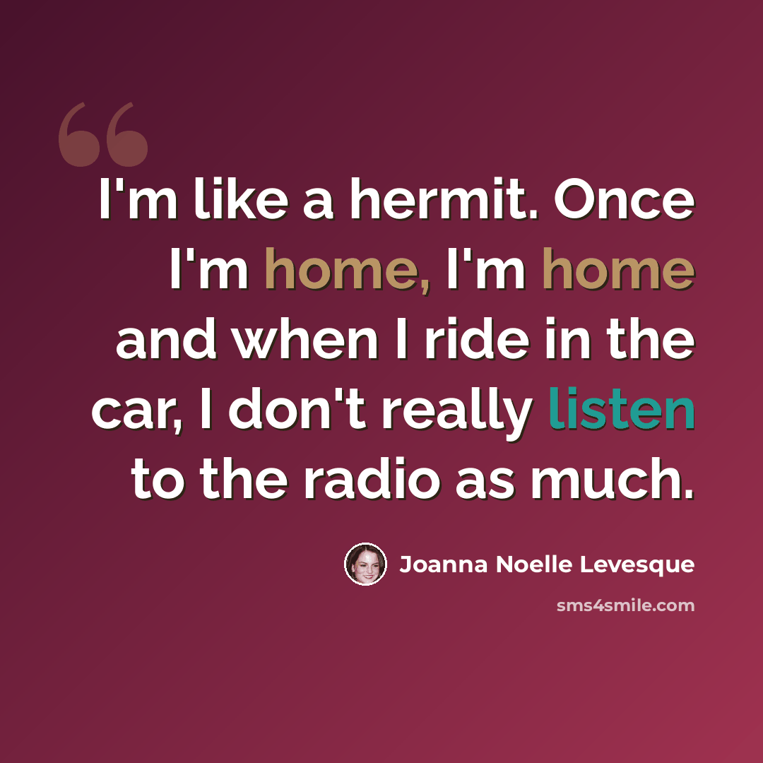 “I'm like a hermit. Once I'm home, I'm home and when I ride in the car, I don't really listen to the radio as much.” quote by Joanna Noelle Levesque