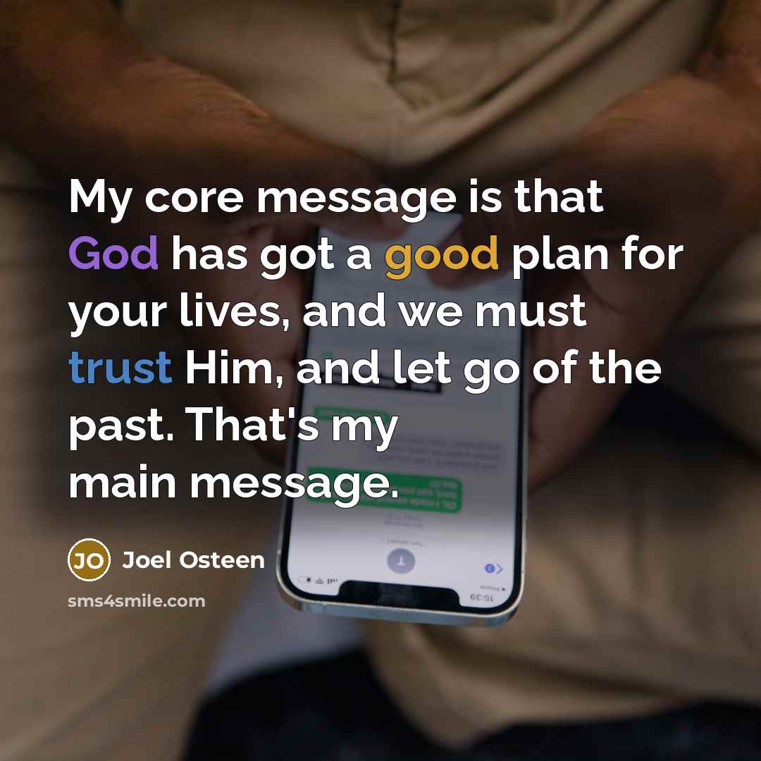 “My core message is that God has got a good plan for your lives, and we must trust Him, and let go of the past. That's my main message.” quote by Joel Osteen