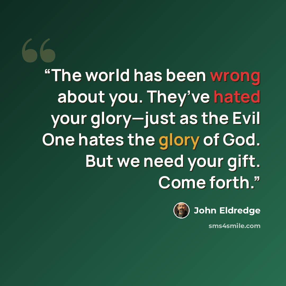“The world has been wrong about you. They’ve hated your glory—just as the Evil One hates the glory of God. But we need your gift. Come forth.” quote by John Eldredge