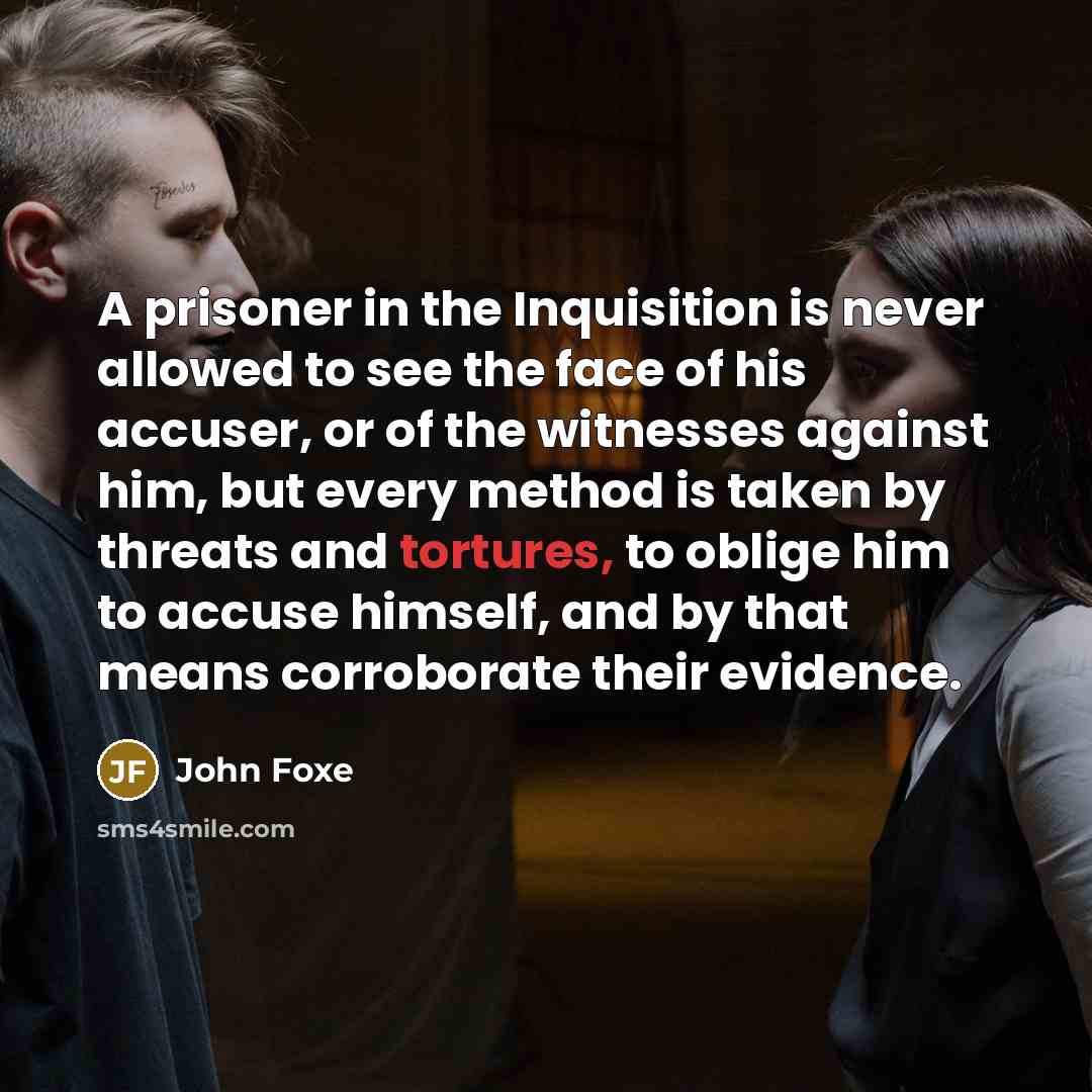 “A prisoner in the Inquisition is never allowed to see the face of his accuser, or of the witnesses against him, but every method is taken by threats and tortures, to oblige him to accuse himself, and by that means corroborate their evidence.” quote by John Foxe