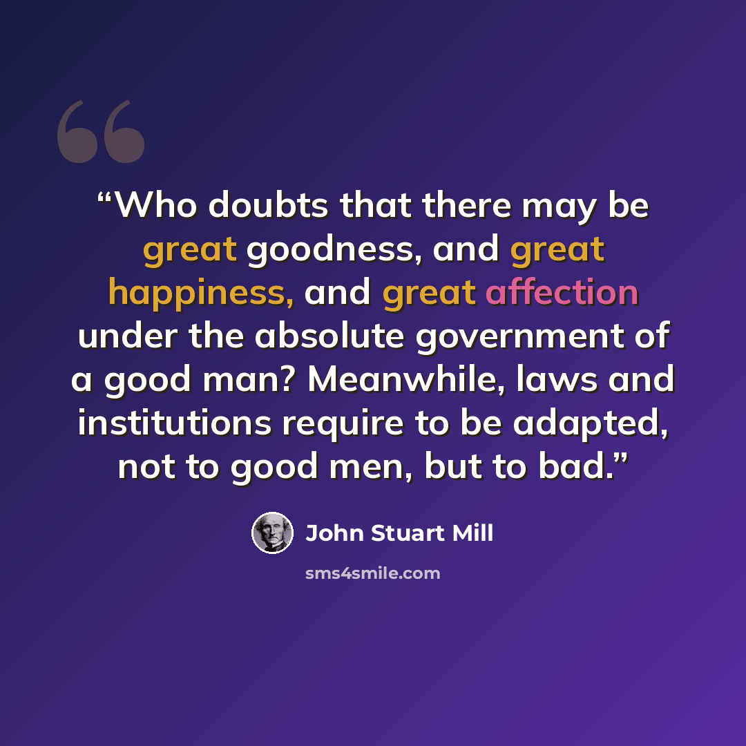 “Who doubts that there may be great goodness, and great happiness, and great affection under the absolute government of a good man? Meanwhile, laws and institutions require to be adapted, not to good men, but to bad.” quote by John Stuart Mill