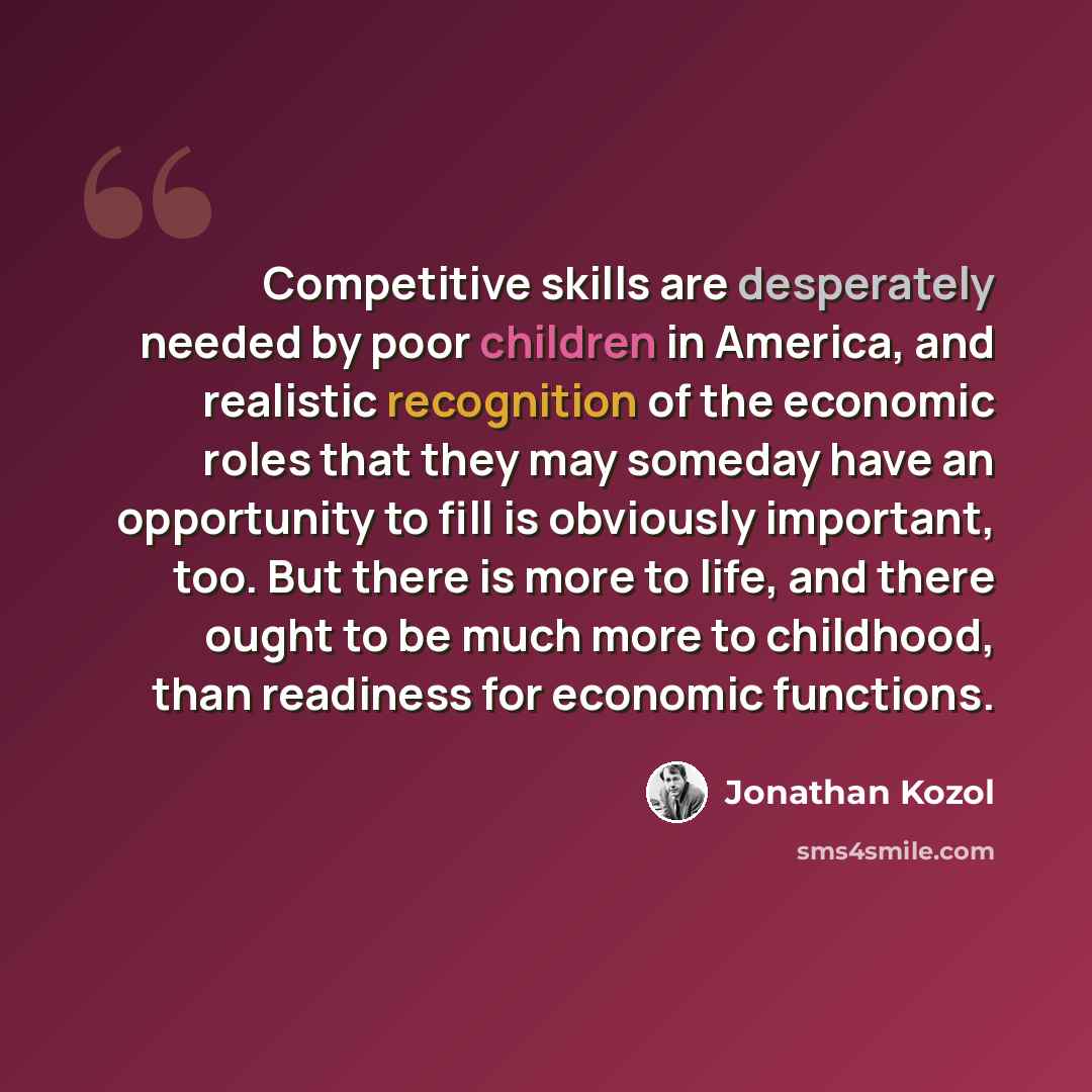 “Competitive skills are desperately needed by poor children in America, and realistic recognition of the economic roles that they may someday have an opportunity to fill is obviously important, too. But there is more to life, and there ought to be much more to childhood, than readiness for economic…” quote by Jonathan Kozol