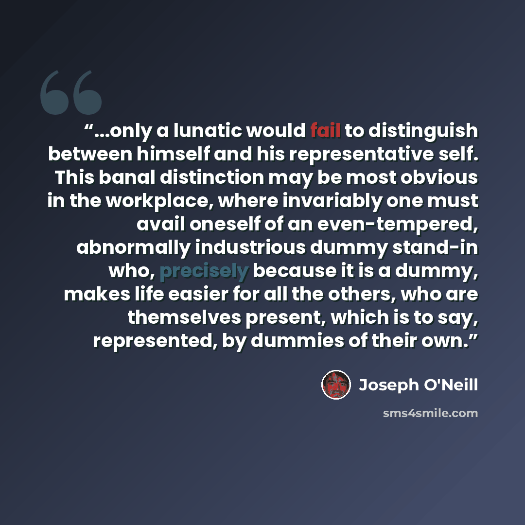“...only a lunatic would fail to distinguish between himself and his representative self. This banal distinction may be most obvious in the workplace, where invariably one must avail oneself of an even-tempered, abnormally industrious dummy stand-in who, precisely because it is a dummy, makes life…” quote by Joseph O'Neill