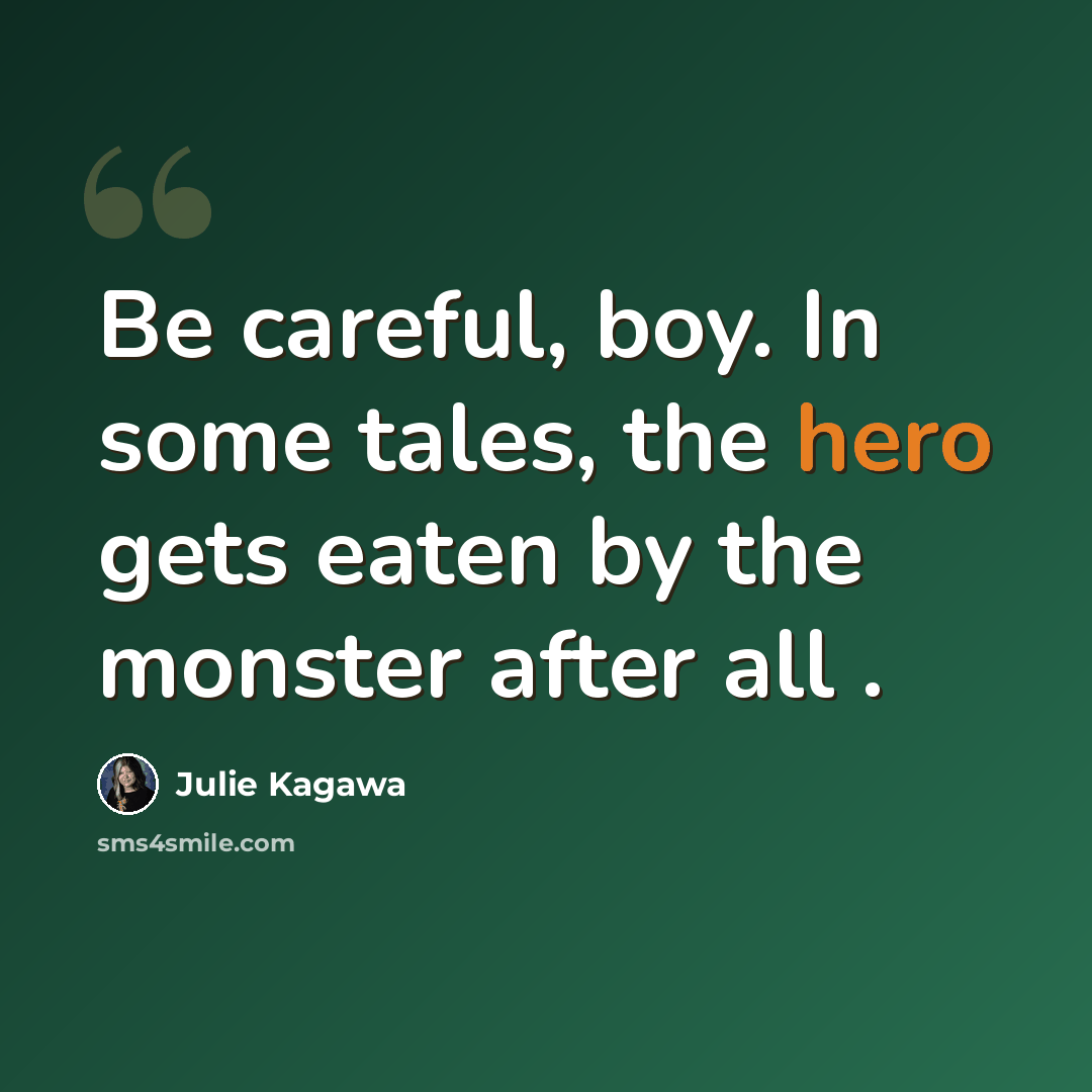 “Be careful, boy. In some tales, the hero gets eaten by the monster after all .” quote by Julie Kagawa