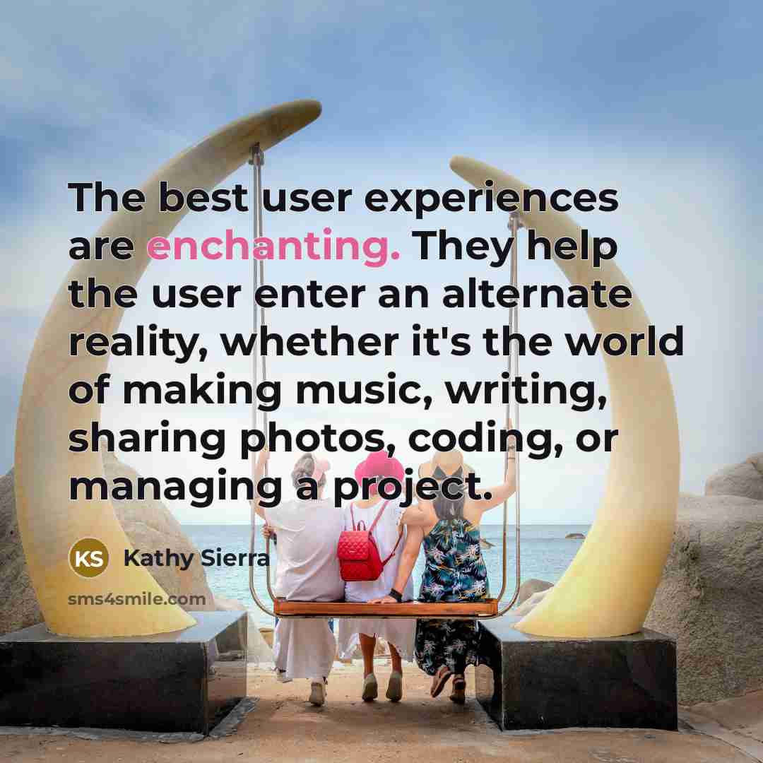 “The best user experiences are enchanting. They help the user enter an alternate reality, whether it's the world of making music, writing, sharing photos, coding, or managing a project.” quote by Kathy Sierra