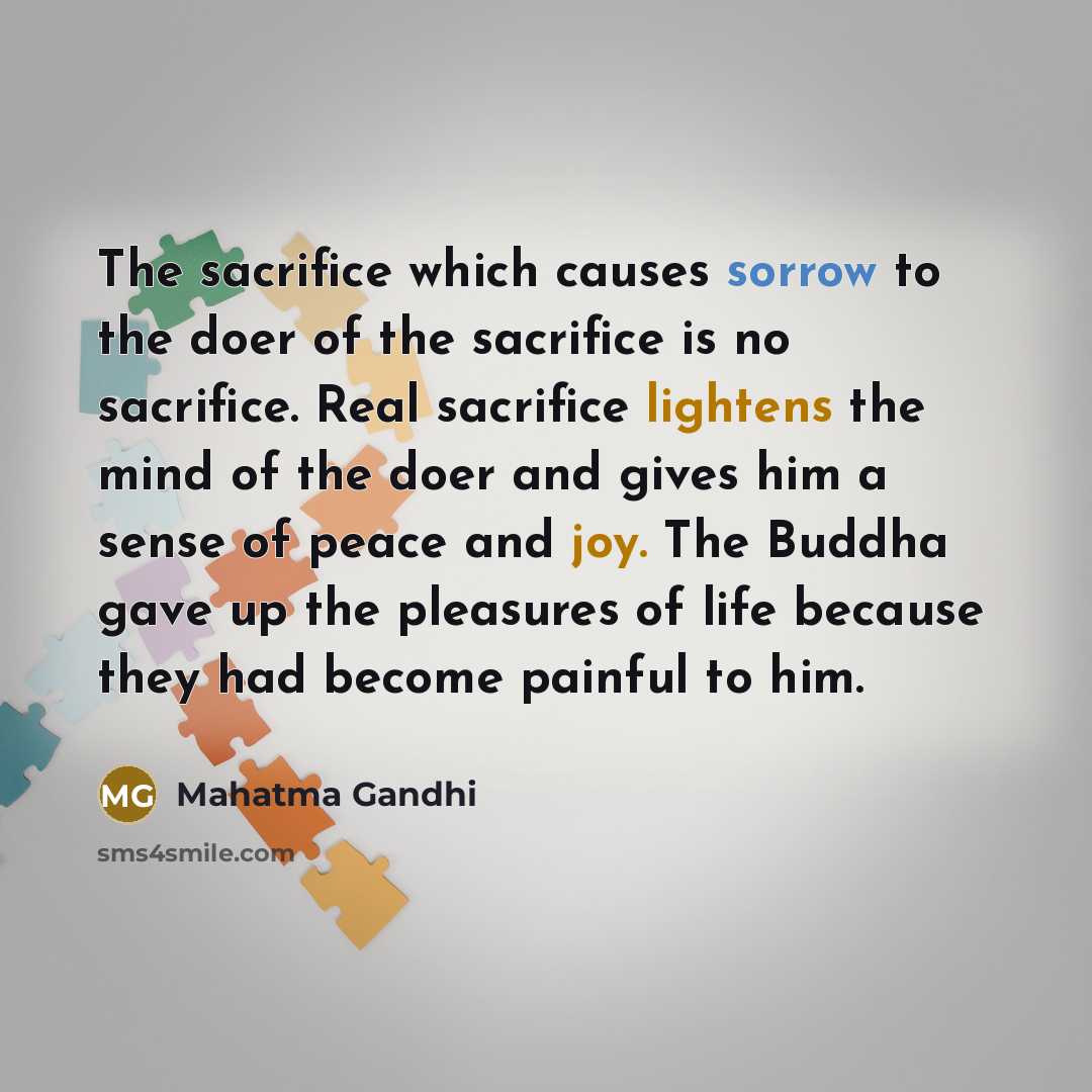 “The sacrifice which causes sorrow to the doer of the sacrifice is no sacrifice. Real sacrifice lightens the mind of the doer and gives him a sense of peace and joy. The Buddha gave up the pleasures of life because they had become painful to him.” quote by Mahatma Gandhi