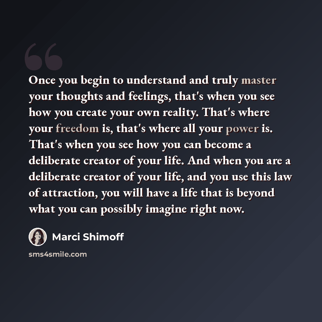 “Once you begin to understand and truly master your thoughts and feelings, that's when you see how you create your own reality. That's where your freedom is, that's where all your power is. That's when you see how you can become a deliberate creator of your life. And when you are a deliberate…” quote by Marci Shimoff