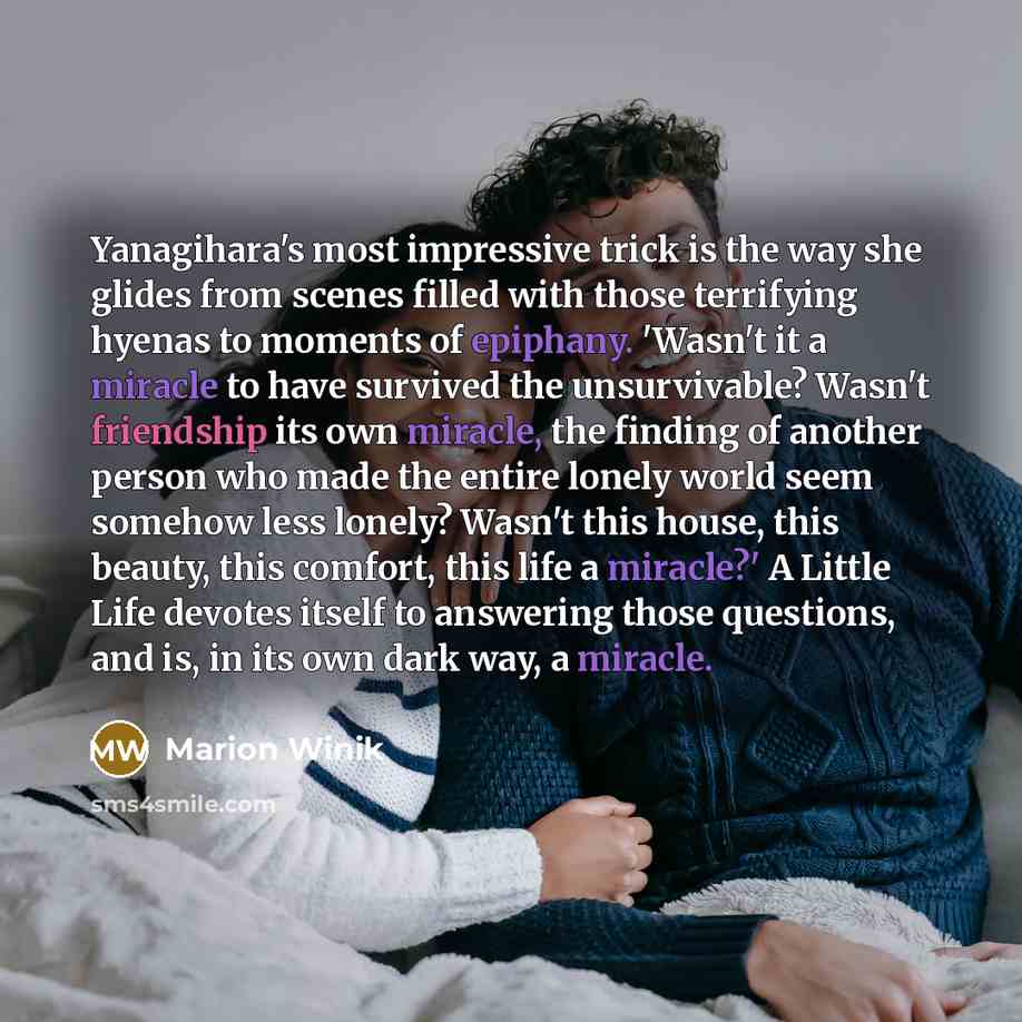“Yanagihara's most impressive trick is the way she glides from scenes filled with those terrifying hyenas to moments of epiphany. 'Wasn't it a miracle to have survived the unsurvivable? Wasn't friendship its own miracle, the finding of another person who made the entire lonely world seem somehow…” quote by Marion Winik
