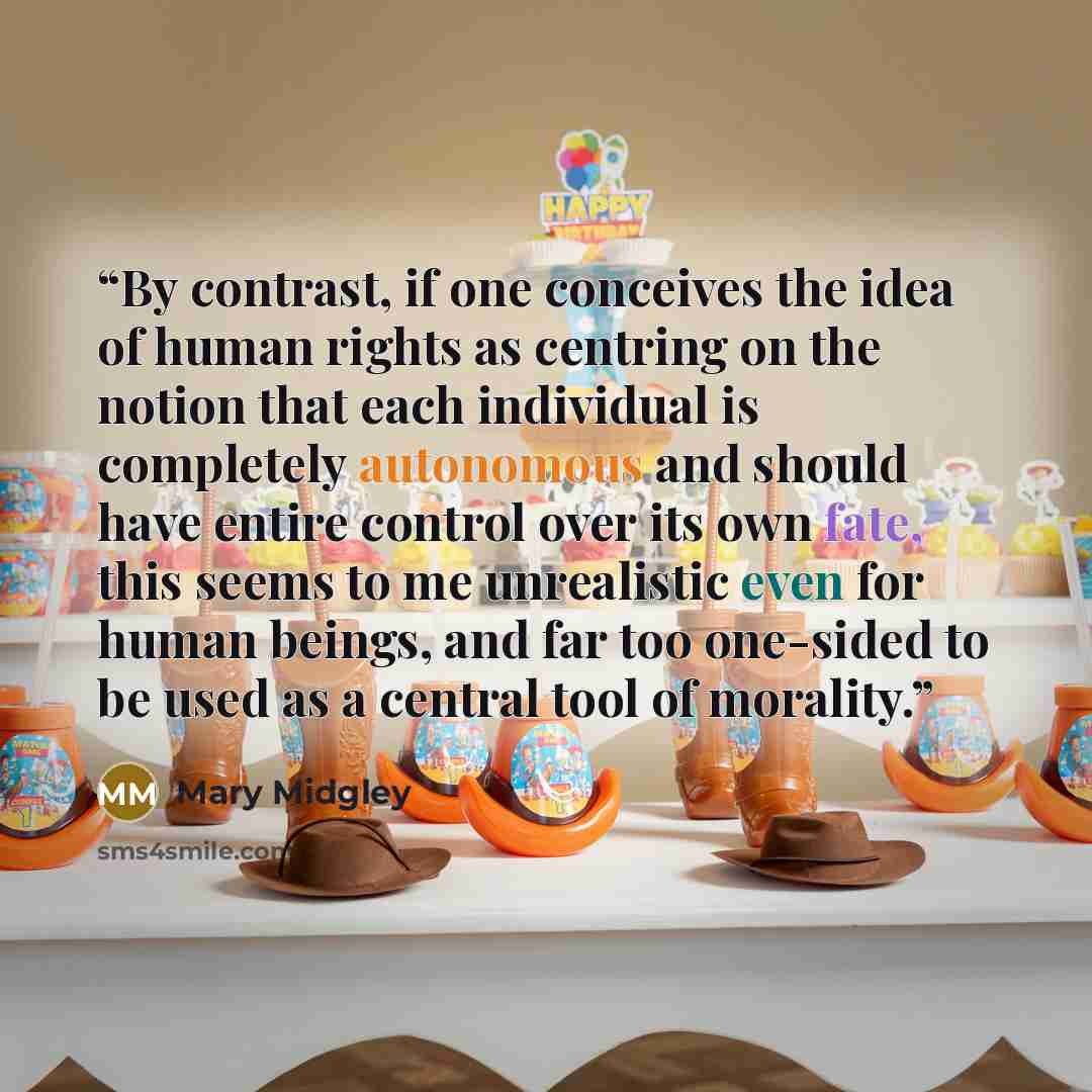 “By contrast, if one conceives the idea of human rights as centring on the notion that each individual is completely autonomous and should have entire control over its own fate, this seems to me unrealistic even for human beings, and far too one-sided to be used as a central tool of morality.” quote by Mary Midgley