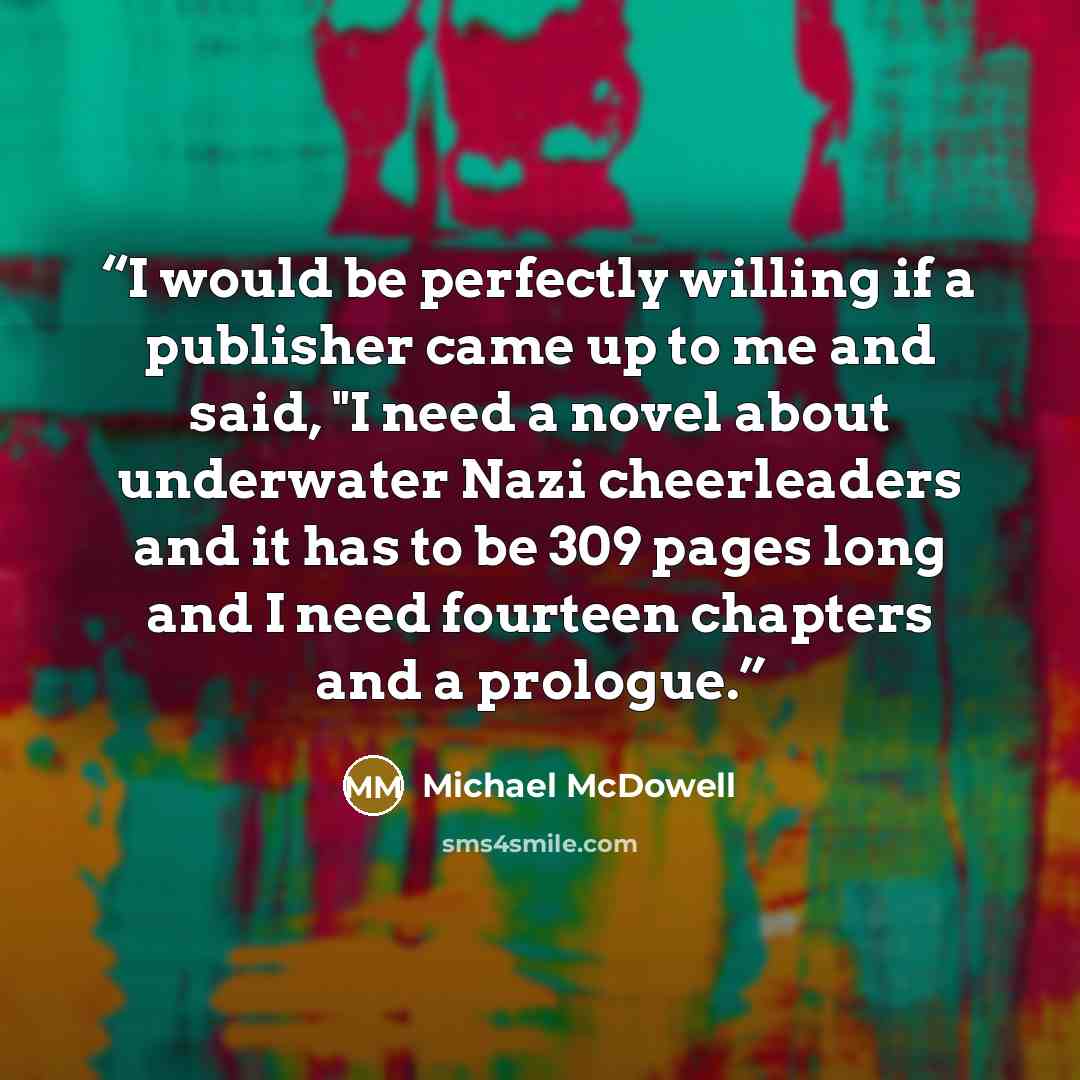 “I would be perfectly willing if a publisher came up to me and said, "I need a novel about underwater Nazi cheerleaders and it has to be 309 pages long and I need fourteen chapters and a prologue.” quote by Michael McDowell