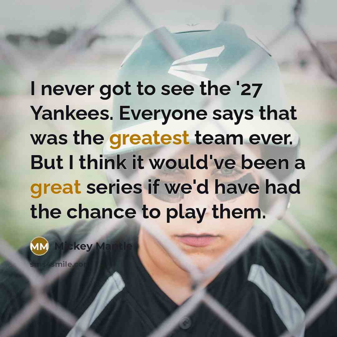 “I never got to see the '27 Yankees. Everyone says that was the greatest team ever. But I think it would've been a great series if we'd have had the chance to play them.” quote by Mickey Mantle