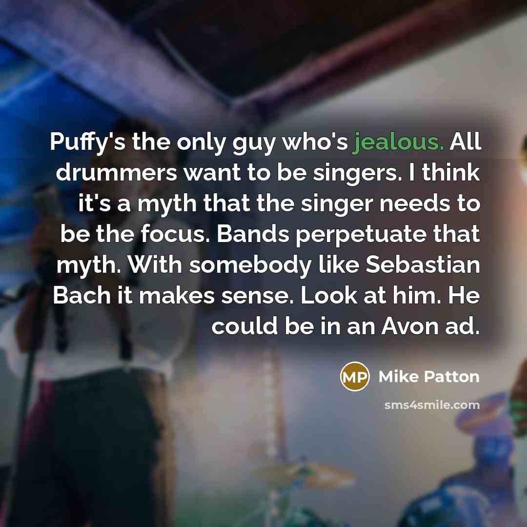 “Puffy's the only guy who's jealous. All drummers want to be singers. I think it's a myth that the singer needs to be the focus. Bands perpetuate that myth. With somebody like Sebastian Bach it makes sense. Look at him. He could be in an Avon ad.” quote by Mike Patton