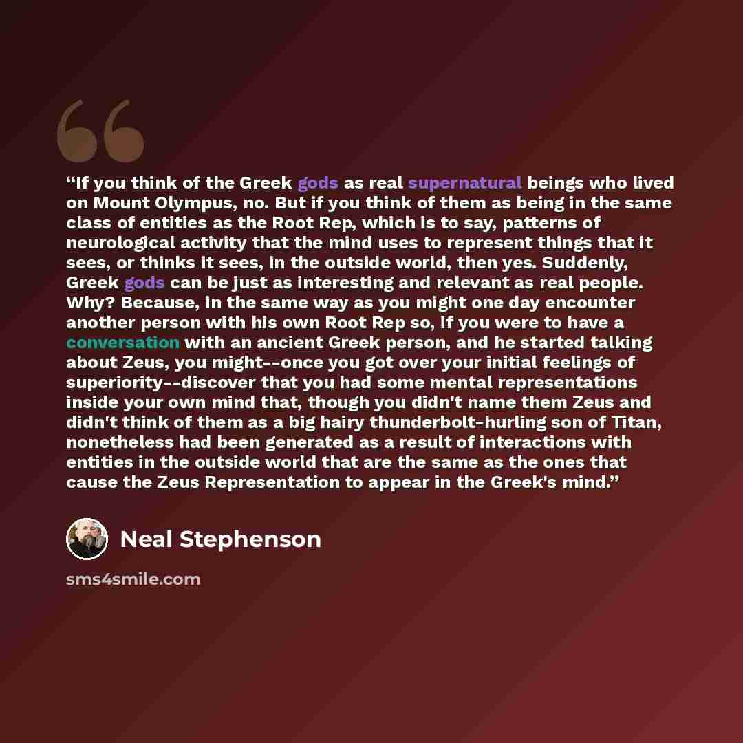 “If you think of the Greek gods as real supernatural beings who lived on Mount Olympus, no. But if you think of them as being in the same class of entities as the Root Rep, which is to say, patterns of neurological activity that the mind uses to represent things that it sees, or thinks it sees, in…” quote by Neal Stephenson