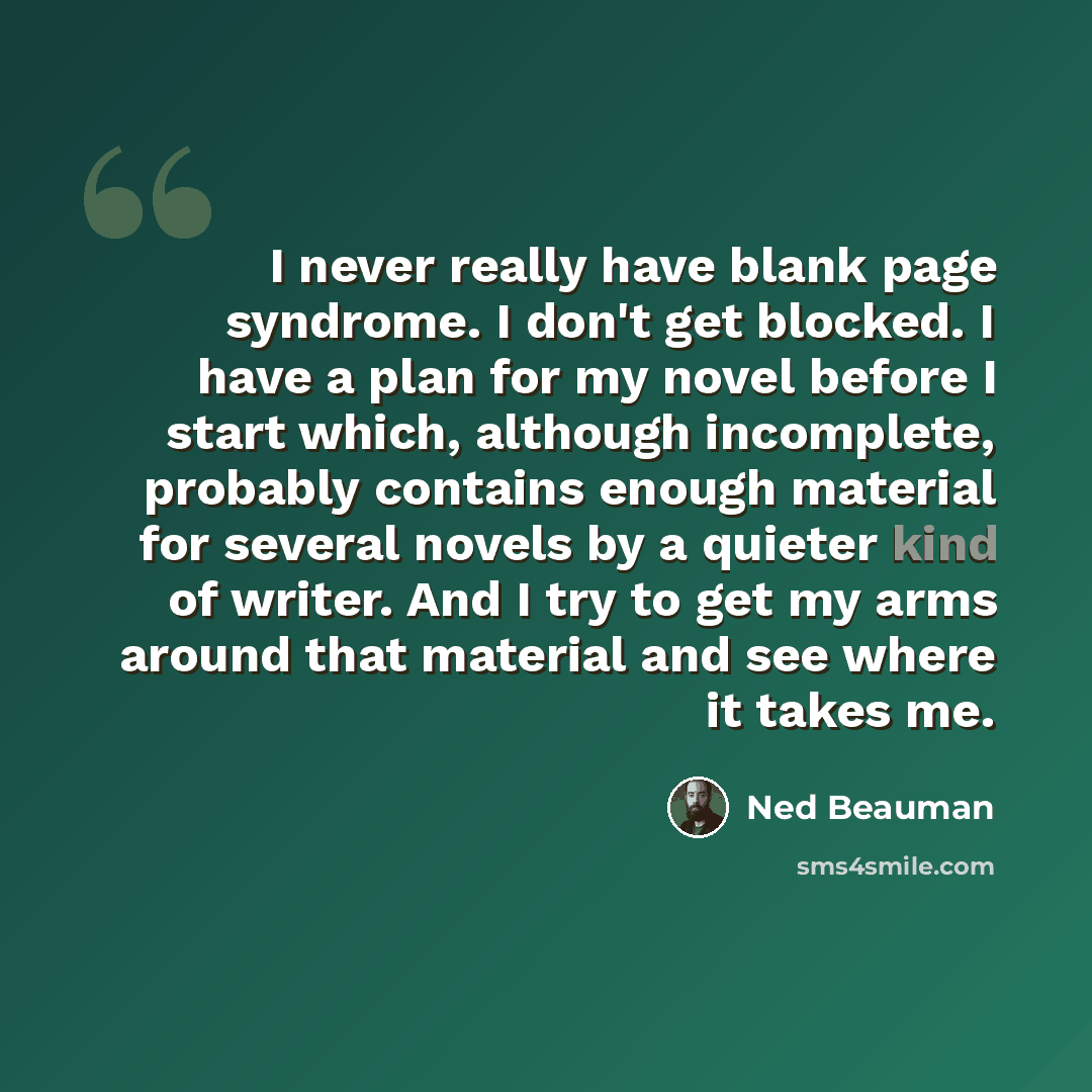 “I never really have blank page syndrome. I don't get blocked. I have a plan for my novel before I start which, although incomplete, probably contains enough material for several novels by a quieter kind of writer. And I try to get my arms around that material and see where it takes me.” quote by Ned Beauman