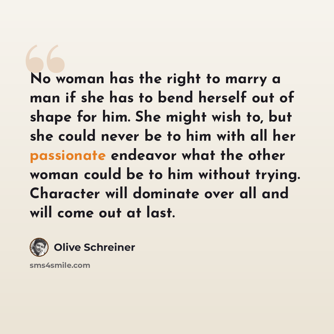 “No woman has the right to marry a man if she has to bend herself out of shape for him. She might wish to, but she could never be to him with all her passionate endeavor what the other woman could be to him without trying. Character will dominate over all and will come out at last.” quote by Olive Schreiner