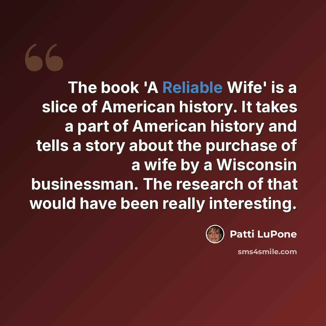 “The book 'A Reliable Wife' is a slice of American history. It takes a part of American history and tells a story about the purchase of a wife by a Wisconsin businessman. The research of that would have been really interesting.” quote by Patti LuPone