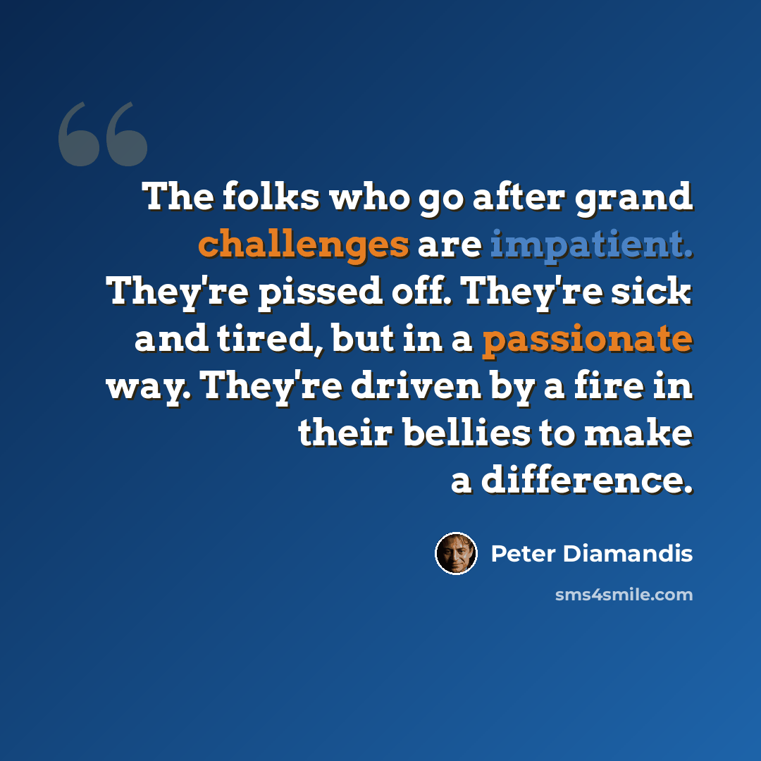 “The folks who go after grand challenges are impatient. They're pissed off. They're sick and tired, but in a passionate way. They're driven by a fire in their bellies to make a difference.” quote by Peter Diamandis