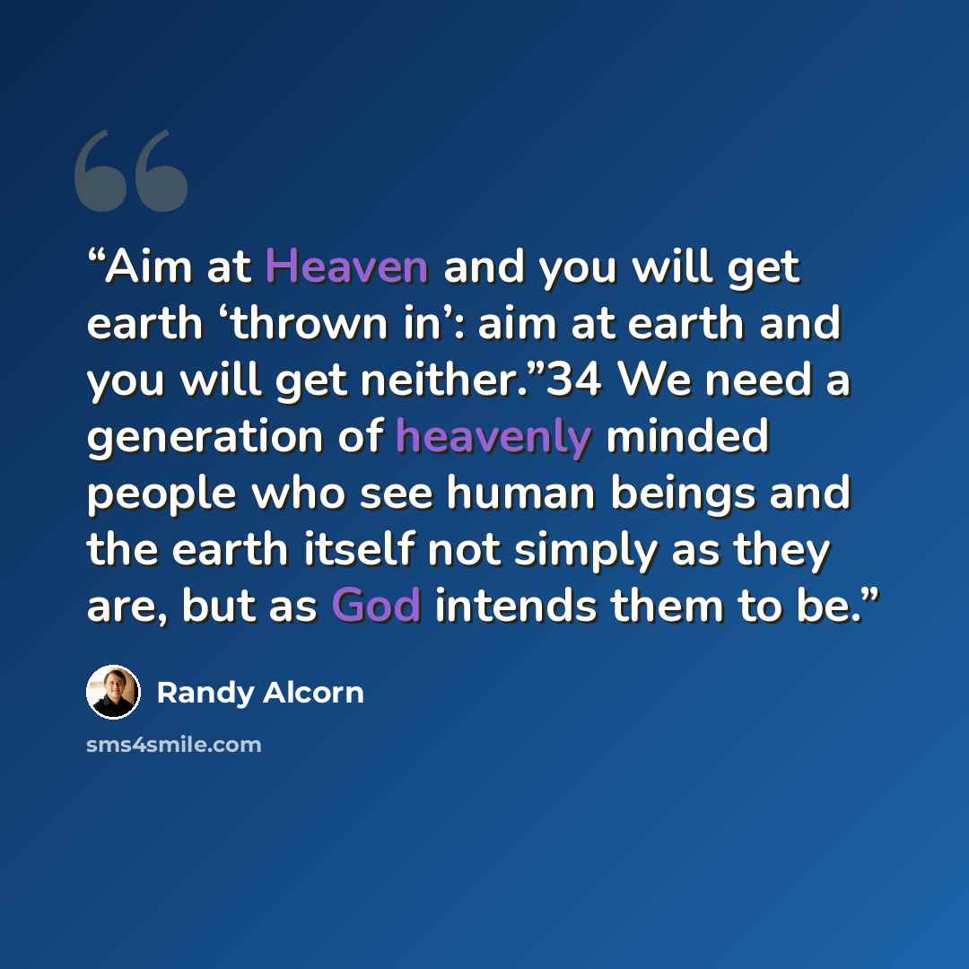 “Aim at Heaven and you will get earth ‘thrown in’: aim at earth and you will get neither.”34 We need a generation of heavenly minded people who see human beings and the earth itself not simply as they are, but as God intends them to be.” quote by Randy Alcorn