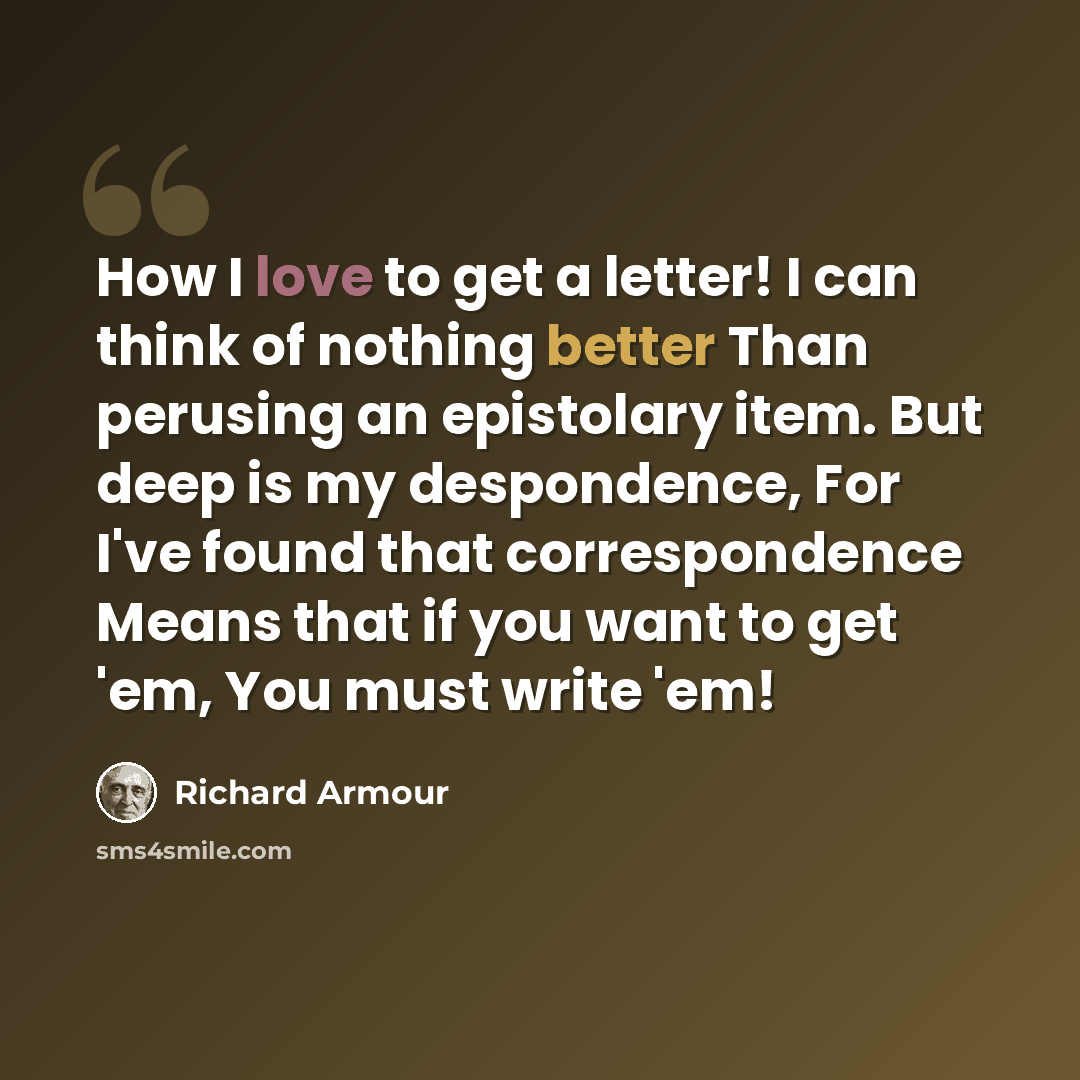 “How I love to get a letter! I can think of nothing better Than perusing an epistolary item. But deep is my despondence, For I've found that correspondence Means that if you want to get 'em, You must write 'em!” quote by Richard Armour