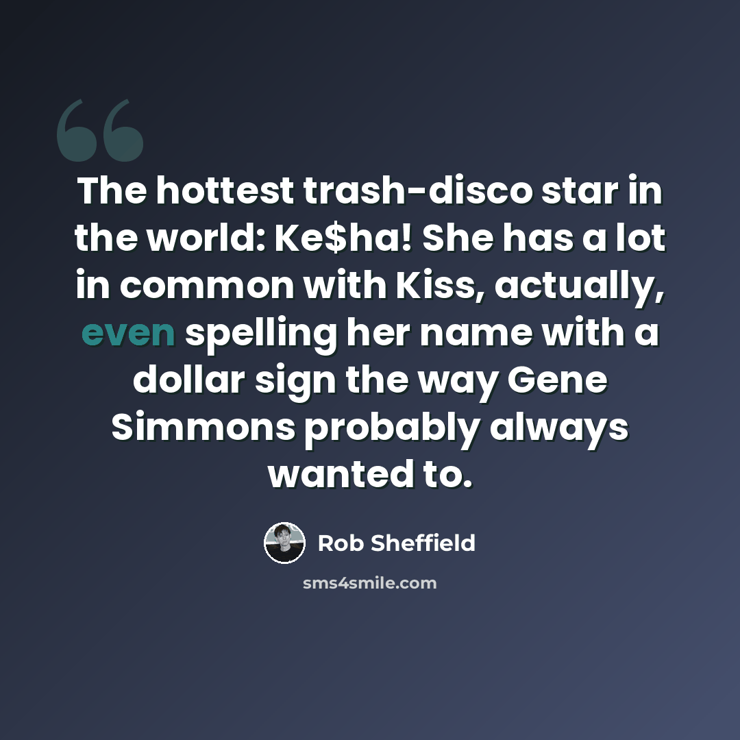 “The hottest trash-disco star in the world: Ke$ha! She has a lot in common with Kiss, actually, even spelling her name with a dollar sign the way Gene Simmons probably always wanted to.” quote by Rob Sheffield
