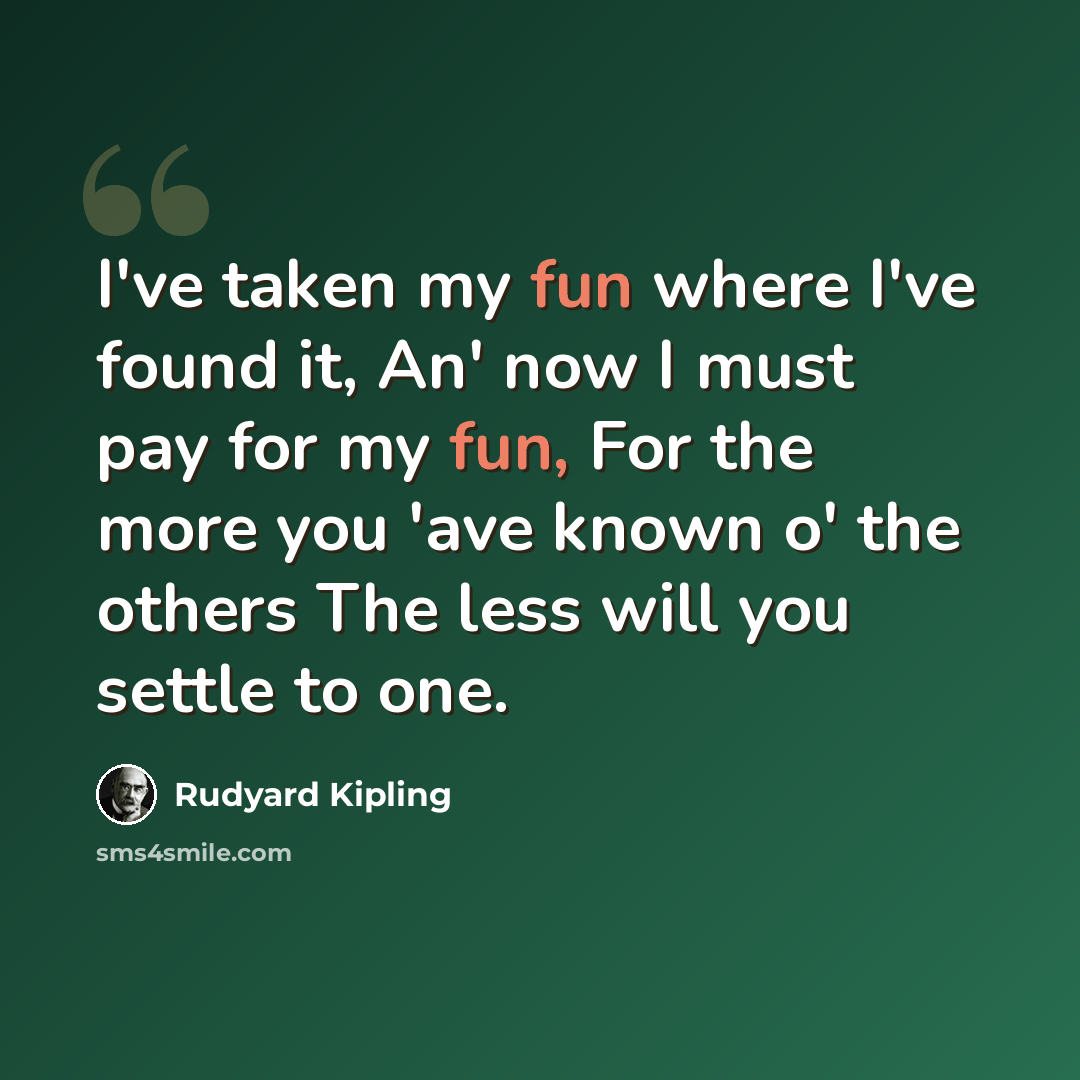 “I've taken my fun where I've found it, An' now I must pay for my fun, For the more you 'ave known o' the others The less will you settle to one.” quote by Rudyard Kipling