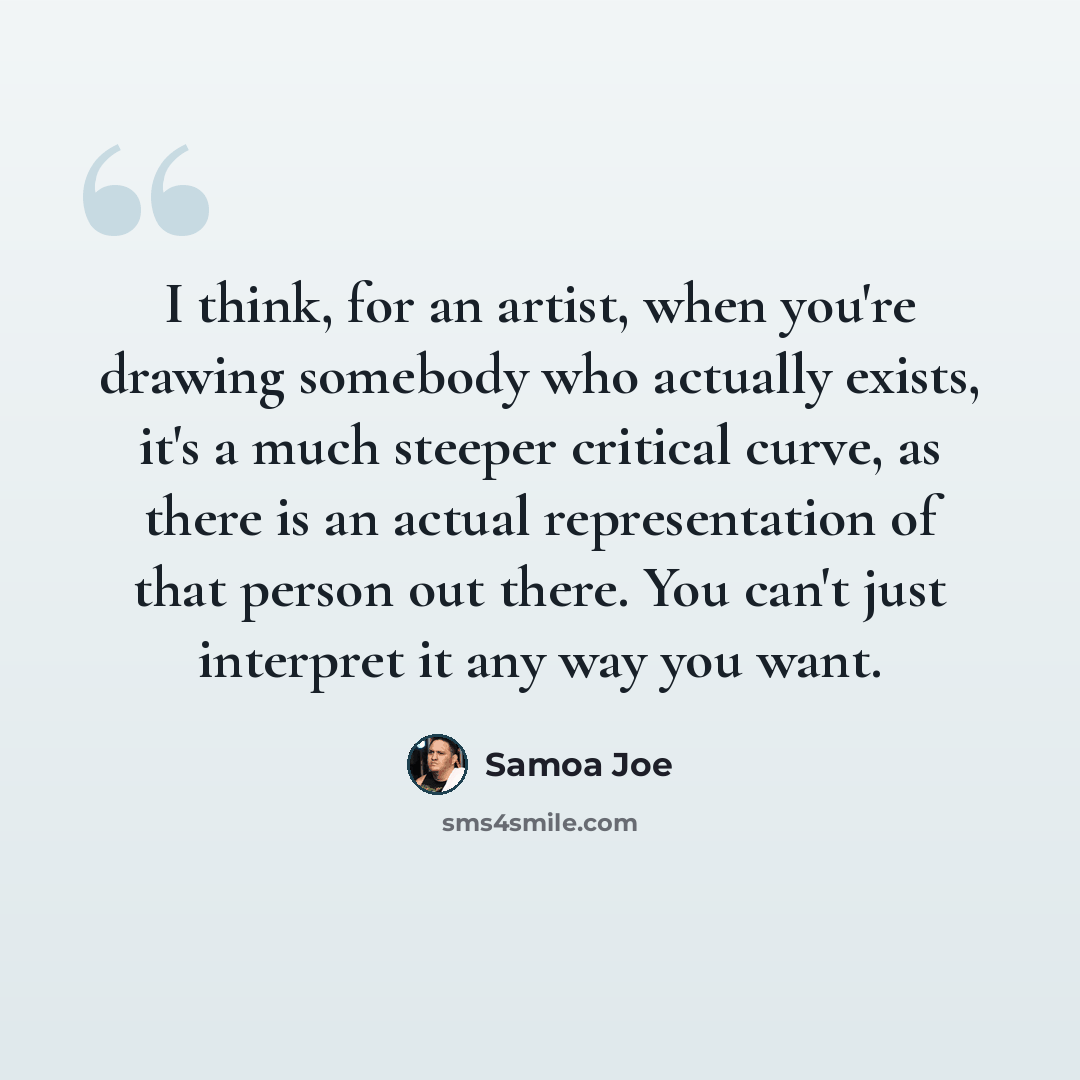 “I think, for an artist, when you're drawing somebody who actually exists, it's a much steeper critical curve, as there is an actual representation of that person out there. You can't just interpret it any way you want.” quote by Samoa Joe