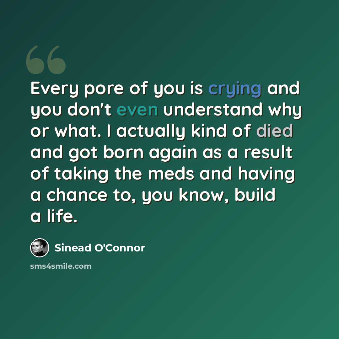 “Every pore of you is crying and you don't even understand why or what. I actually kind of died and got born again as a result of taking the meds and having a chance to, you know, build a life.” quote by Sinead O'Connor