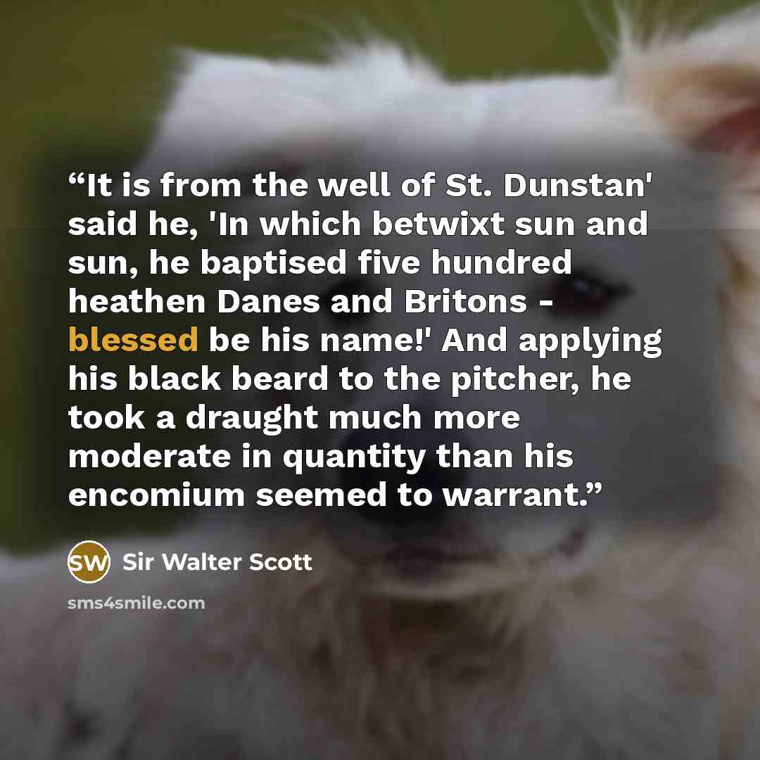 “It is from the well of St. Dunstan' said he, 'In which betwixt sun and sun, he baptised five hundred heathen Danes and Britons - blessed be his name!' And applying his black beard to the pitcher, he took a draught much more moderate in quantity than his encomium seemed to warrant.” quote by Sir Walter Scott