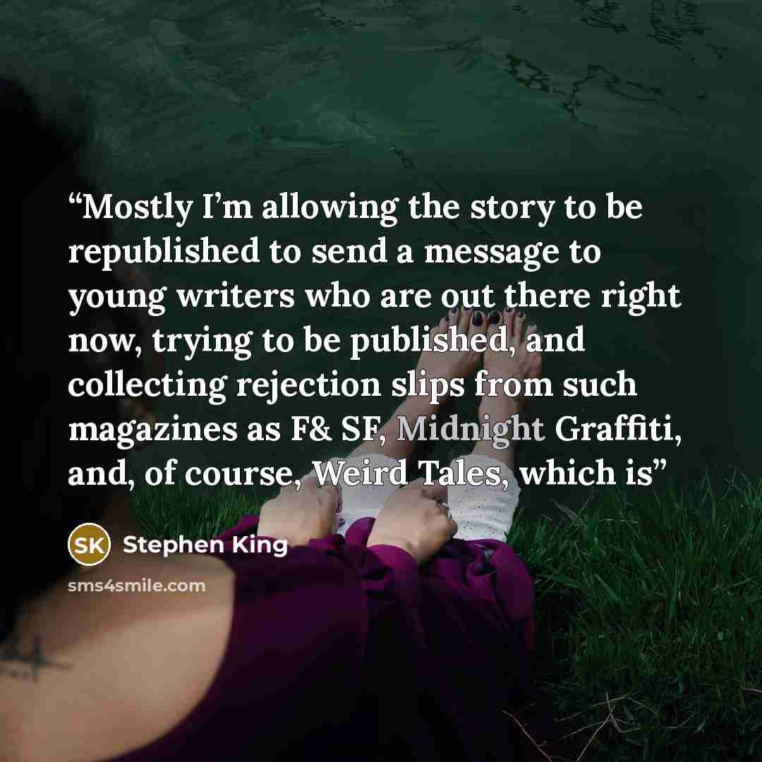 “Mostly I’m allowing the story to be republished to send a message to young writers who are out there right now, trying to be published, and collecting rejection slips from such magazines as F& SF, Midnight Graffiti, and, of course, Weird Tales, which is” quote by Stephen King