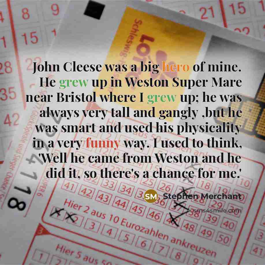 “John Cleese was a big hero of mine. He grew up in Weston Super Mare near Bristol where I grew up; he was always very tall and gangly ,but he was smart and used his physicality in a very funny way. I used to think, 'Well he came from Weston and he did it, so there's a chance for me.'” quote by Stephen Merchant
