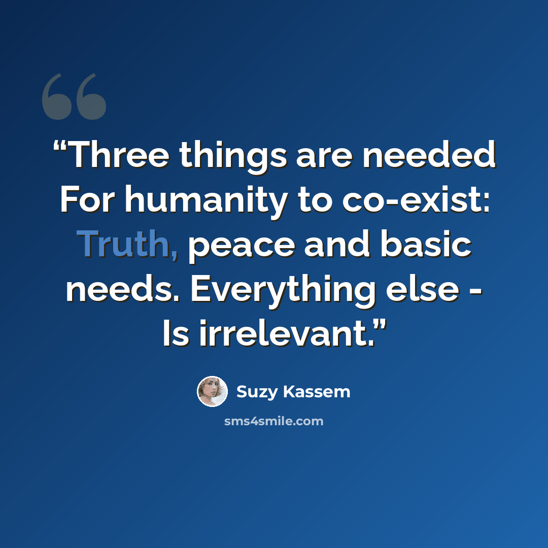 “Three things are needed For humanity to co-exist: Truth, peace and basic needs. Everything else - Is irrelevant.” quote by Suzy Kassem