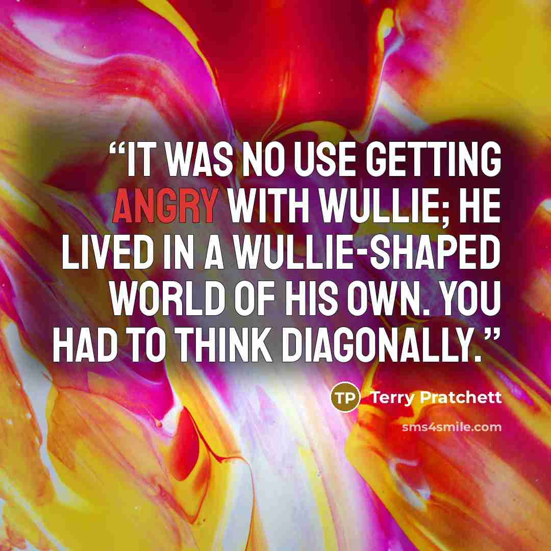 “It was no use getting angry with Wullie; he lived in a Wullie-shaped world of his own. You had to think diagonally.” quote by Terry Pratchett