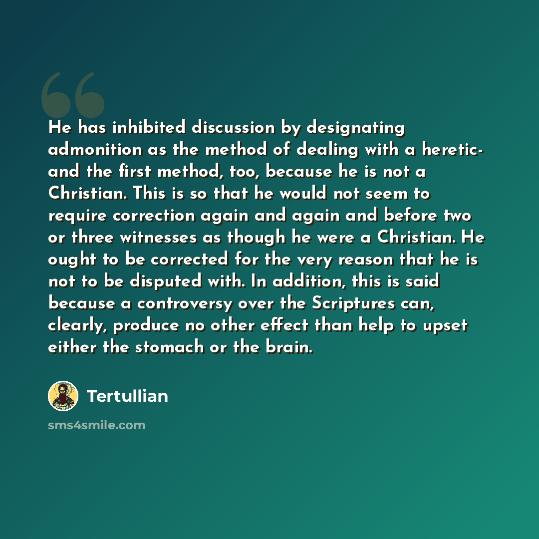 “He has inhibited discussion by designating admonition as the method of dealing with a heretic- and the first method, too, because he is not a Christian. This is so that he would not seem to require correction again and again and before two or three witnesses as though he were a Christian. He ought…” quote by Tertullian