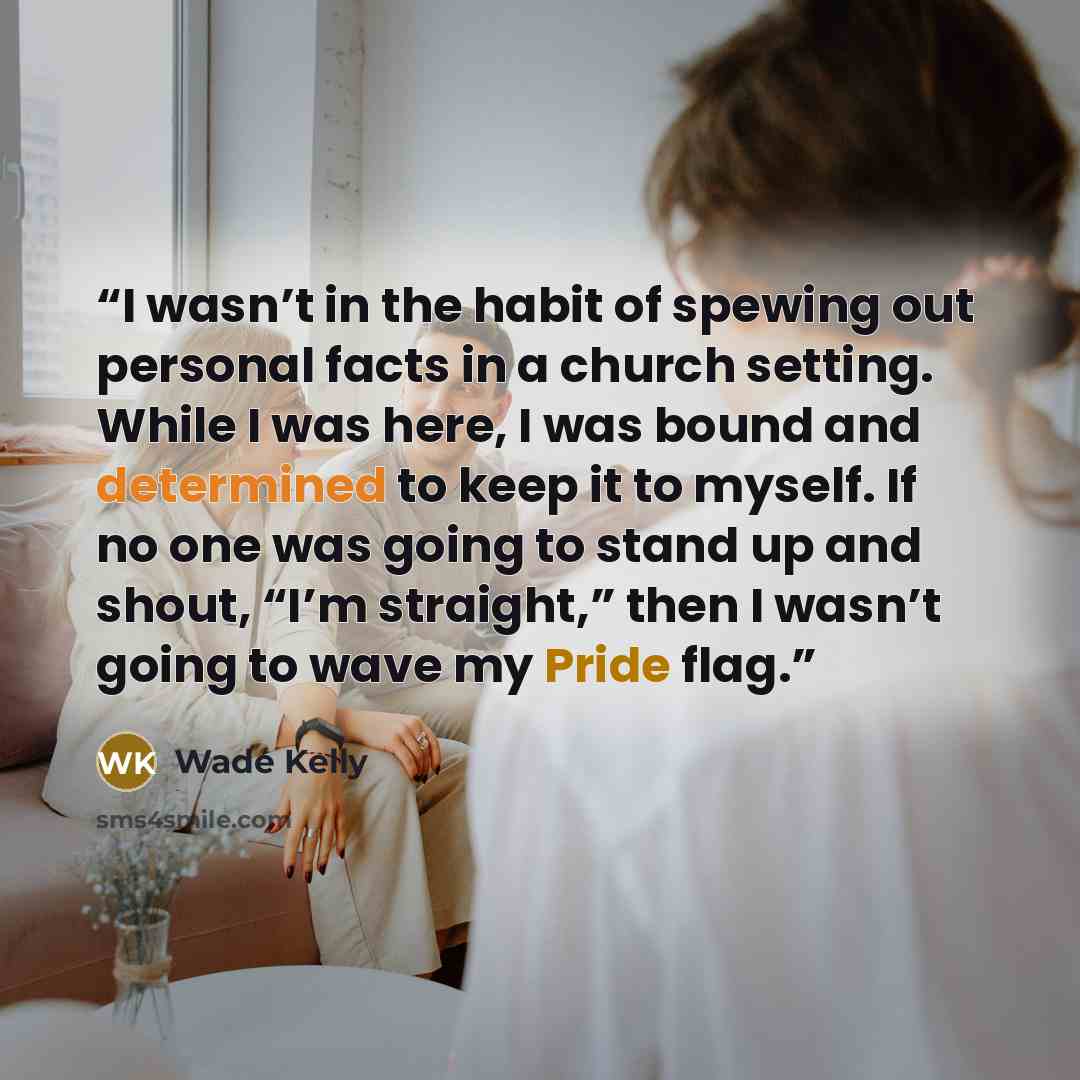 “I wasn’t in the habit of spewing out personal facts in a church setting. While I was here, I was bound and determined to keep it to myself. If no one was going to stand up and shout, “I’m straight,” then I wasn’t going to wave my Pride flag.” quote by Wade Kelly