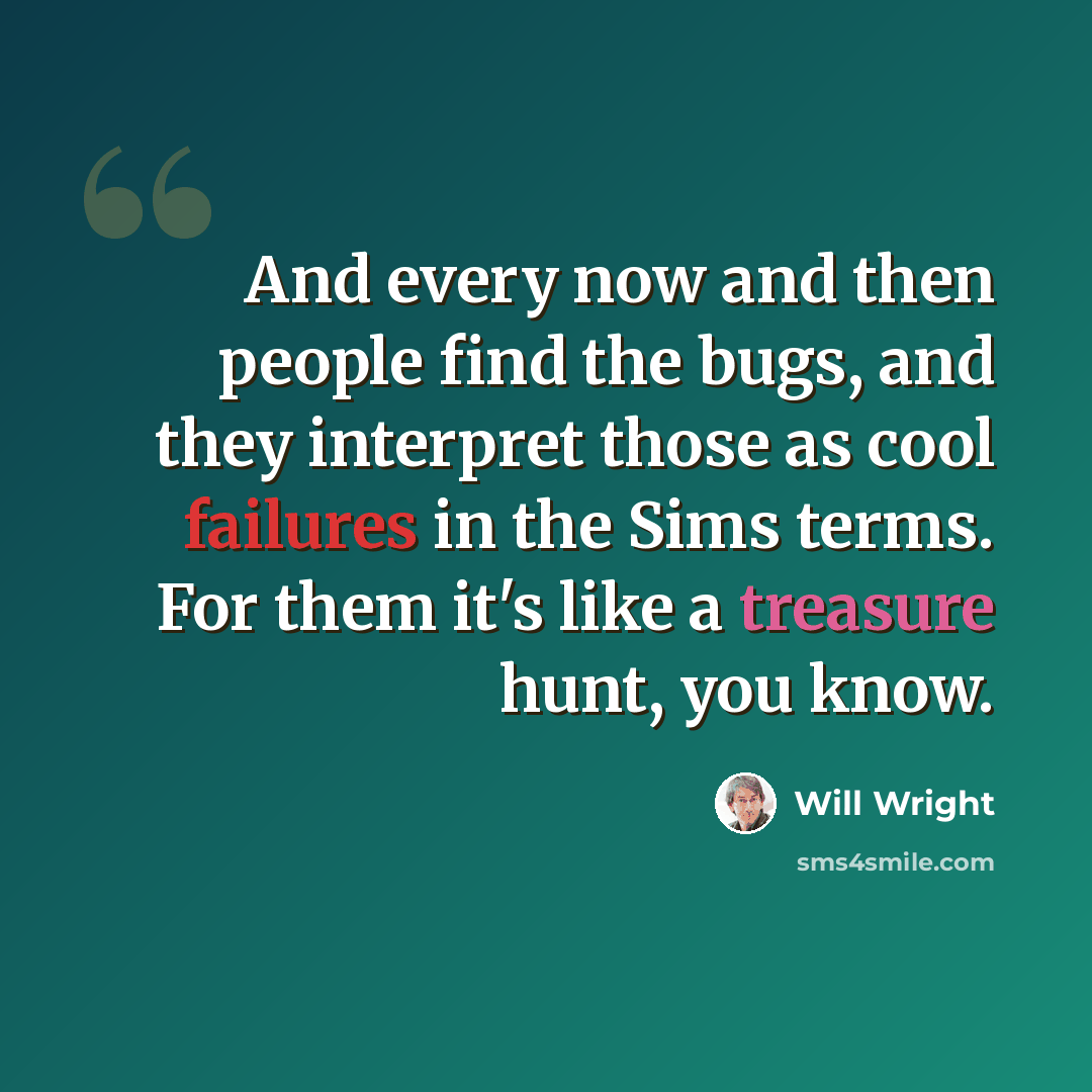 “And every now and then people find the bugs, and they interpret those as cool failures in the Sims terms. For them it's like a treasure hunt, you know.” quote by Will Wright