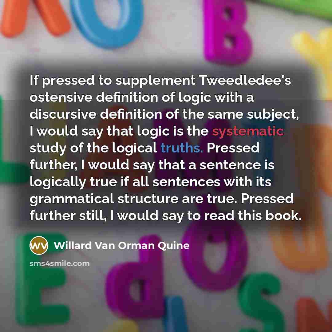 “If pressed to supplement Tweedledee's ostensive definition of logic with a discursive definition of the same subject, I would say that logic is the systematic study of the logical truths. Pressed further, I would say that a sentence is logically true if all sentences with its grammatical structure…” quote by Willard Van Orman Quine