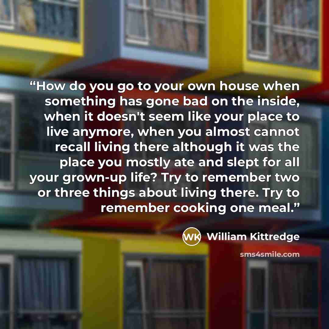 “How do you go to your own house when something has gone bad on the inside, when it doesn't seem like your place to live anymore, when you almost cannot recall living there although it was the place you mostly ate and slept for all your grown-up life? Try to remember two or three things about…” quote by William Kittredge