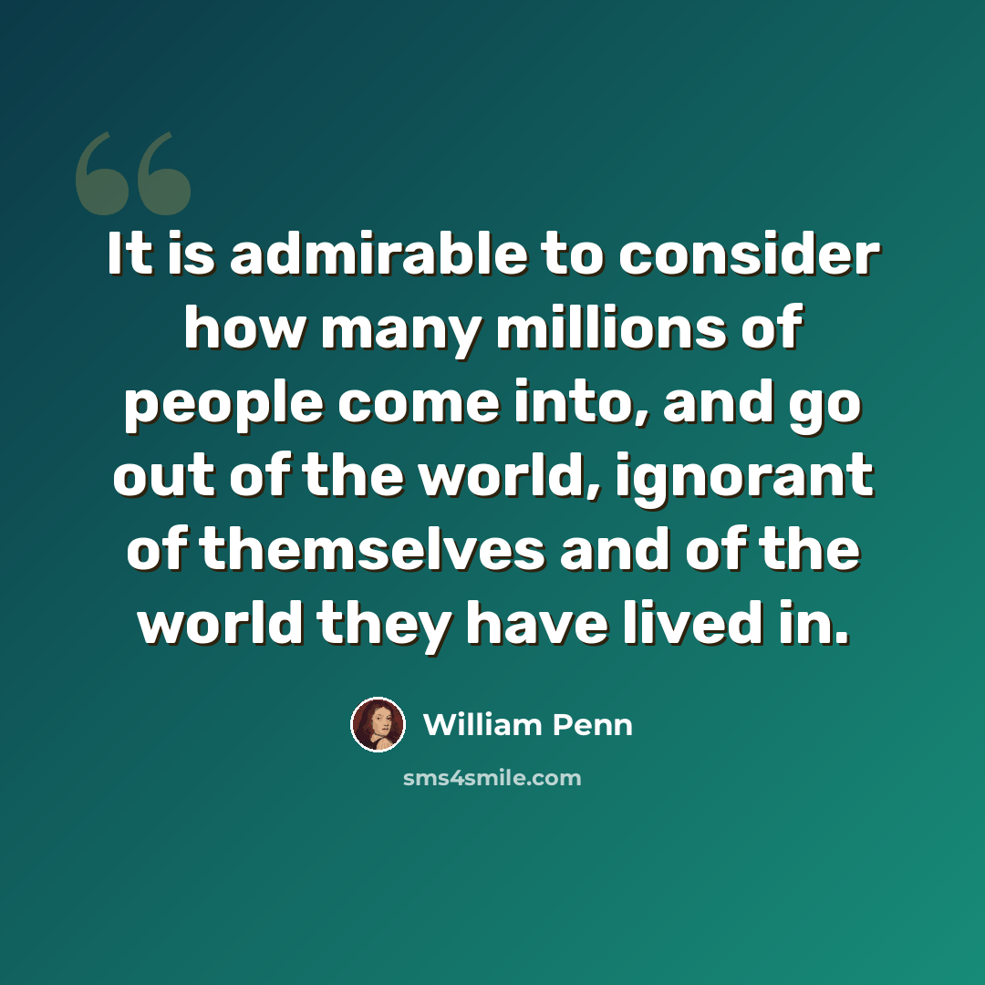 “It is admirable to consider how many millions of people come into, and go out of the world, ignorant of themselves and of the world they have lived in.” quote by William Penn