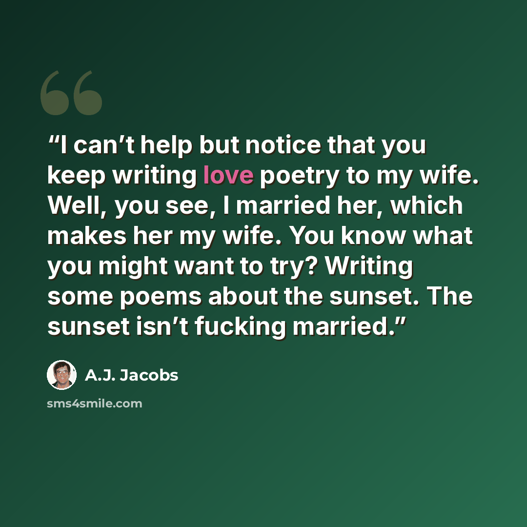 “I can’t help but notice that you keep writing love poetry to my wife. Well, you see, I married her, which makes her my wife. You know what you might want to try? Writing some poems about the sunset. The sunset isn’t fucking married.” quote by A.J. Jacobs